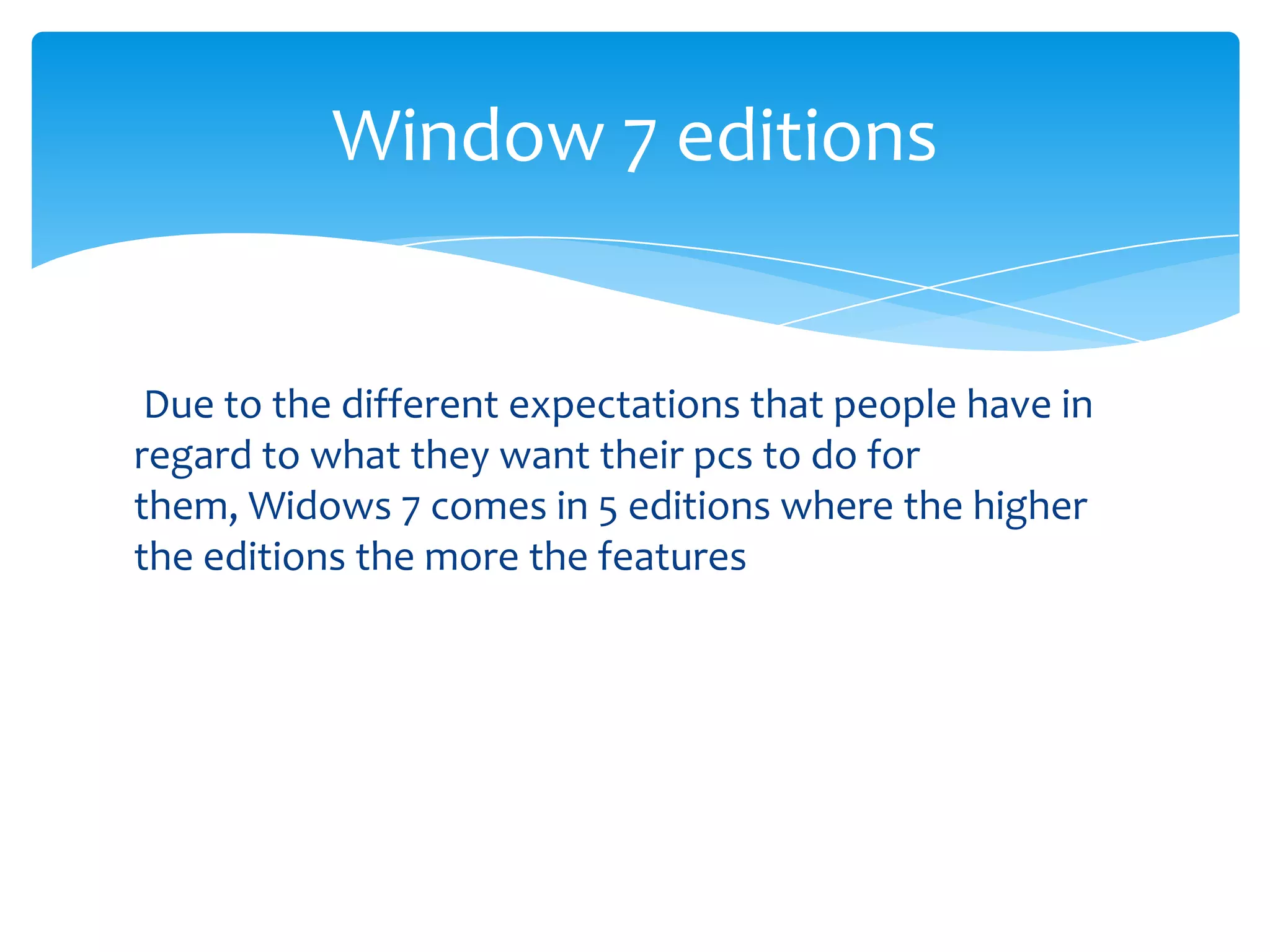 Window 7 editions


 Due to the different expectations that people have in
regard to what they want their pcs to do for
them, Widows 7 comes in 5 editions where the higher
the editions the more the features
 