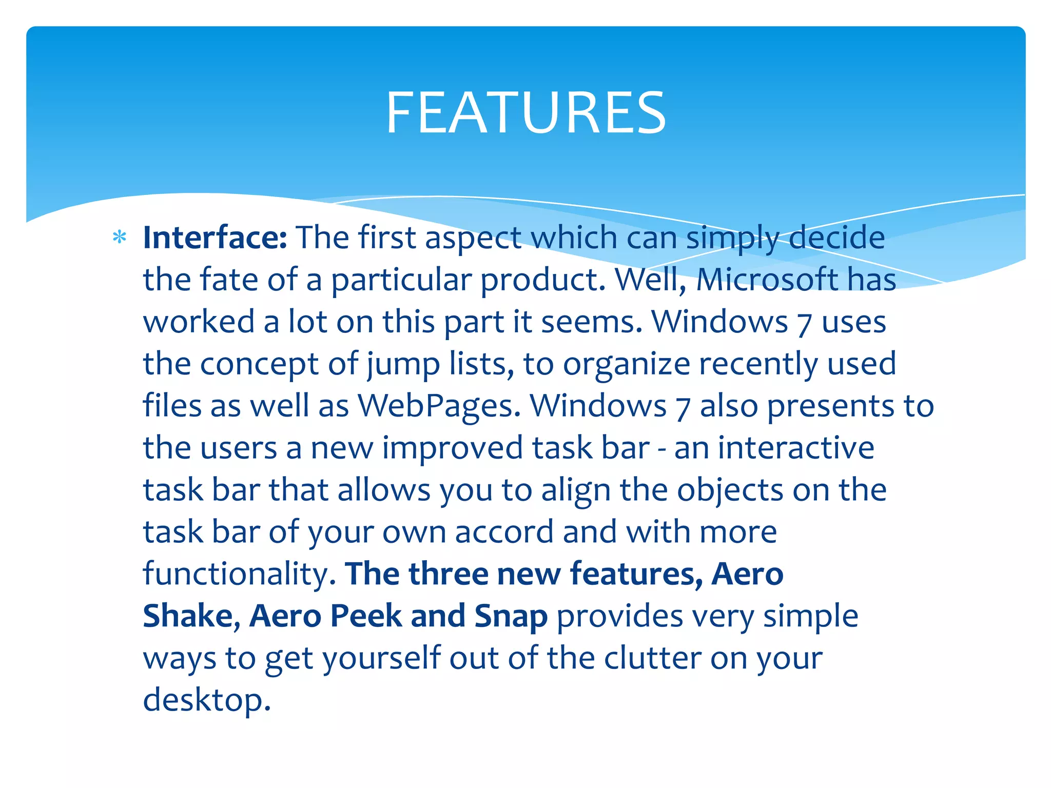 FEATURES
Interface: The first aspect which can simply decide
the fate of a particular product. Well, Microsoft has
worked a lot on this part it seems. Windows 7 uses
the concept of jump lists, to organize recently used
files as well as WebPages. Windows 7 also presents to
the users a new improved task bar - an interactive
task bar that allows you to align the objects on the
task bar of your own accord and with more
functionality. The three new features, Aero
Shake, Aero Peek and Snap provides very simple
ways to get yourself out of the clutter on your
desktop.
 