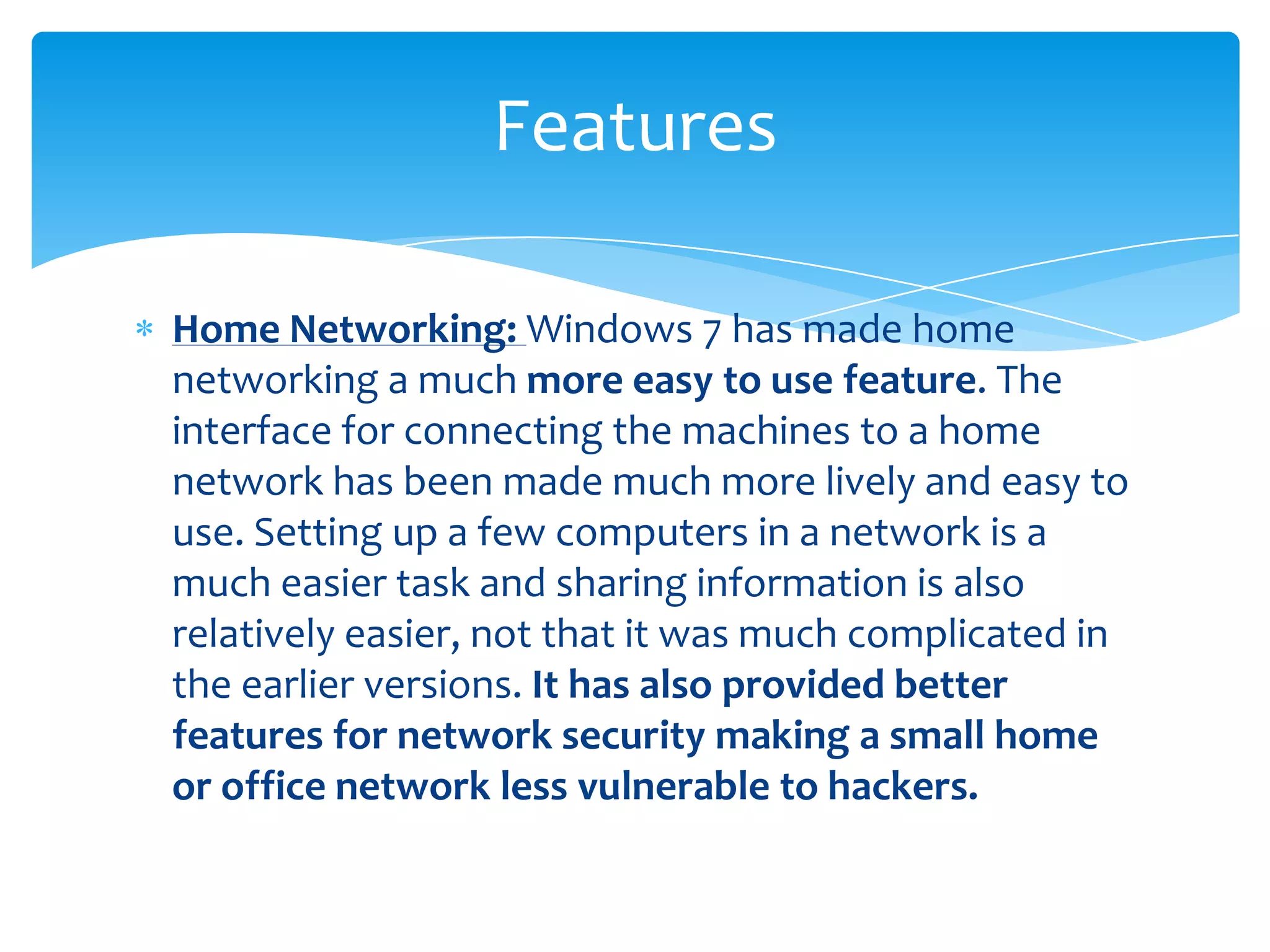 Features

Home Networking: Windows 7 has made home
networking a much more easy to use feature. The
interface for connecting the machines to a home
network has been made much more lively and easy to
use. Setting up a few computers in a network is a
much easier task and sharing information is also
relatively easier, not that it was much complicated in
the earlier versions. It has also provided better
features for network security making a small home
or office network less vulnerable to hackers.
 