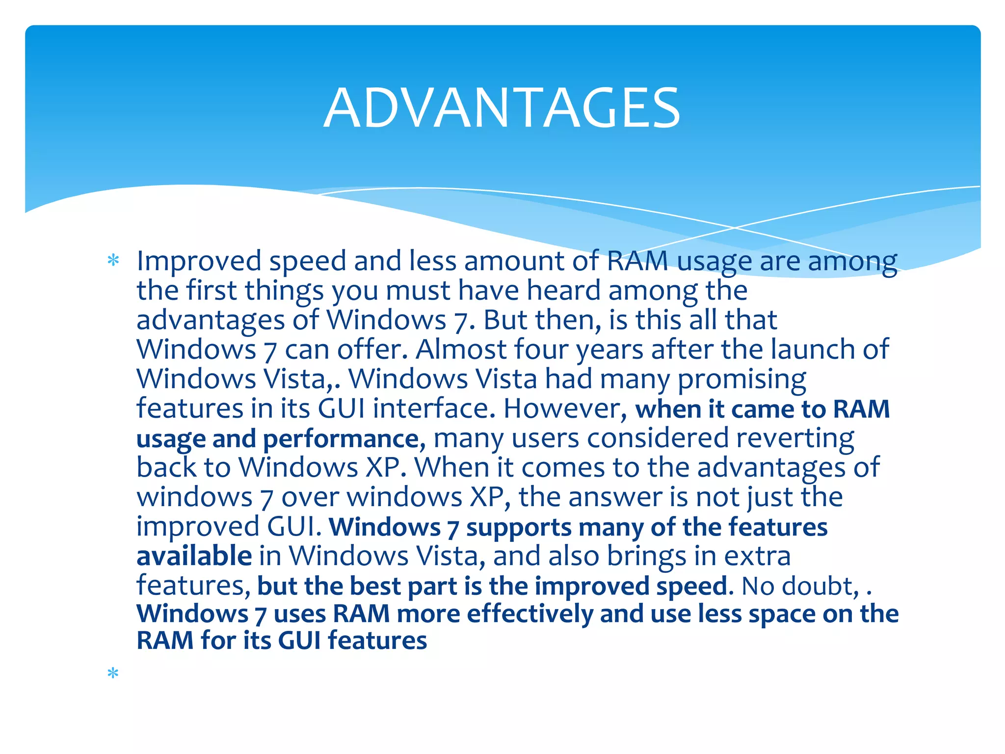 ADVANTAGES

Improved speed and less amount of RAM usage are among
the first things you must have heard among the
advantages of Windows 7. But then, is this all that
Windows 7 can offer. Almost four years after the launch of
Windows Vista,. Windows Vista had many promising
features in its GUI interface. However, when it came to RAM
usage and performance, many users considered reverting
back to Windows XP. When it comes to the advantages of
windows 7 over windows XP, the answer is not just the
improved GUI. Windows 7 supports many of the features
available in Windows Vista, and also brings in extra
features, but the best part is the improved speed. No doubt, .
Windows 7 uses RAM more effectively and use less space on the
RAM for its GUI features
 
