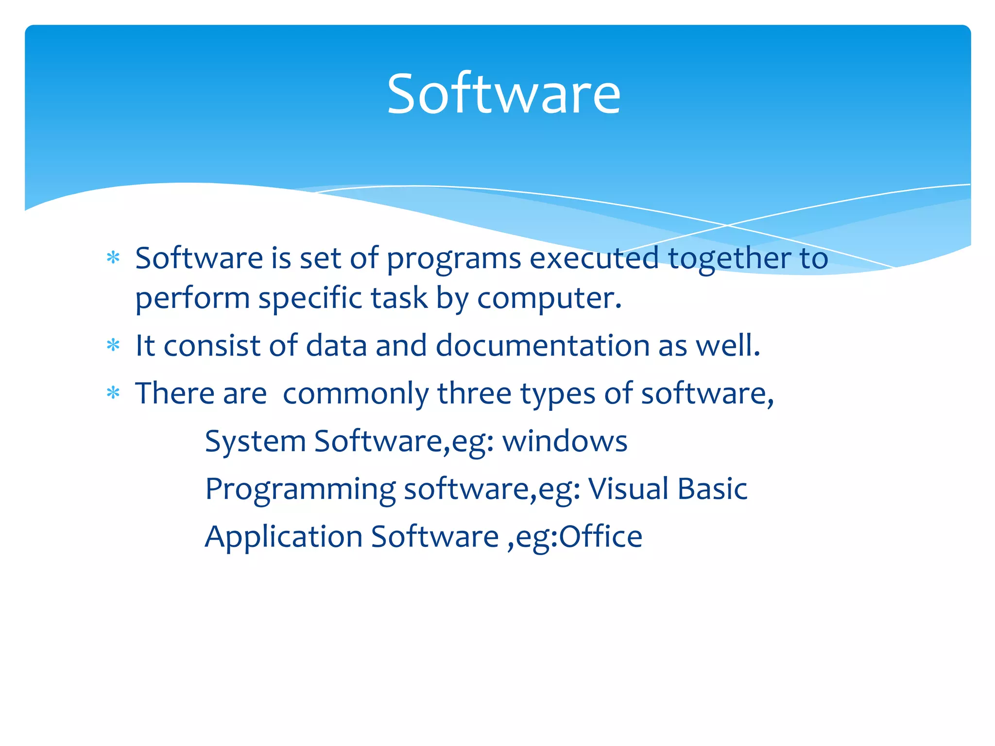 Software

Software is set of programs executed together to
perform specific task by computer.
It consist of data and documentation as well.
There are commonly three types of software,
     System Software,eg: windows
     Programming software,eg: Visual Basic
     Application Software ,eg:Office
 