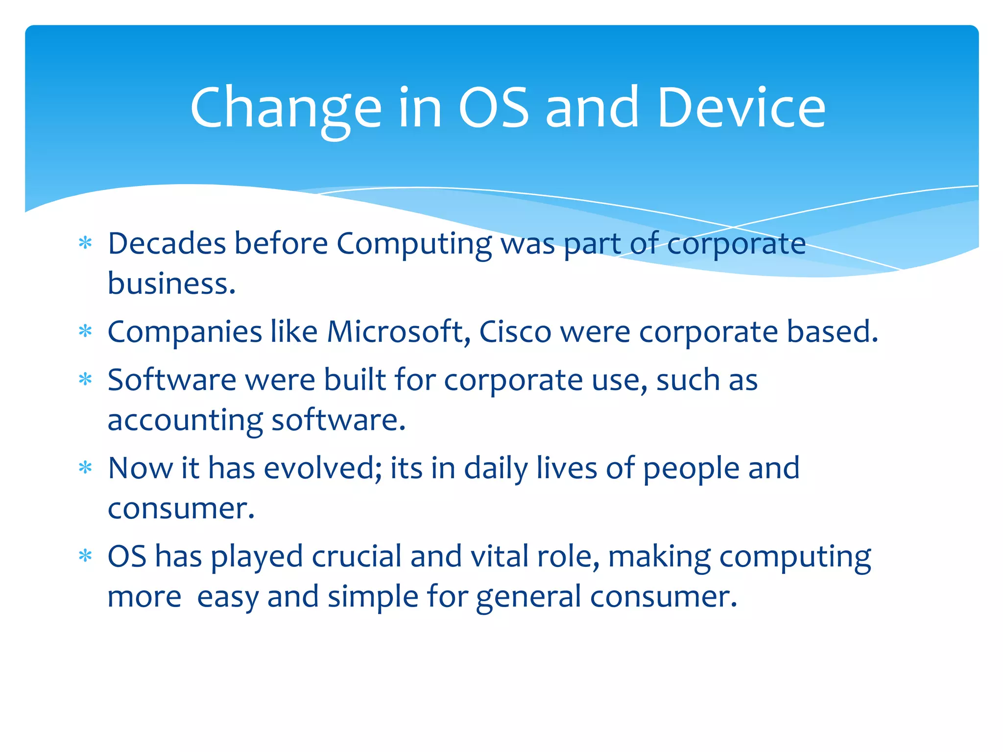 Change in OS and Device

Decades before Computing was part of corporate
business.
Companies like Microsoft, Cisco were corporate based.
Software were built for corporate use, such as
accounting software.
Now it has evolved; its in daily lives of people and
consumer.
OS has played crucial and vital role, making computing
more easy and simple for general consumer.
 