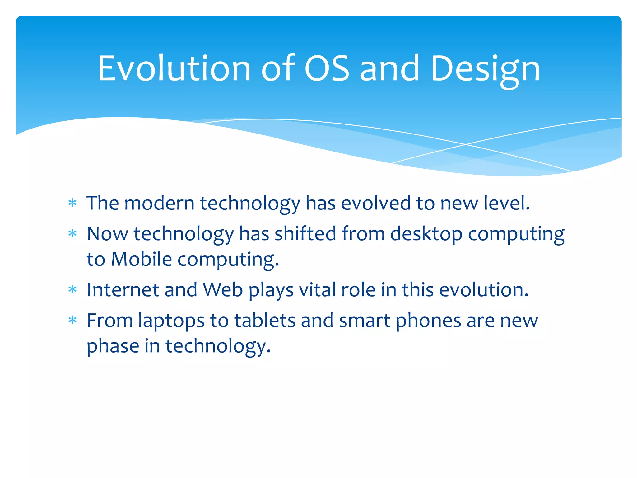 Evolution of OS and Design


The modern technology has evolved to new level.
Now technology has shifted from desktop computing
to Mobile computing.
Internet and Web plays vital role in this evolution.
From laptops to tablets and smart phones are new
phase in technology.
 