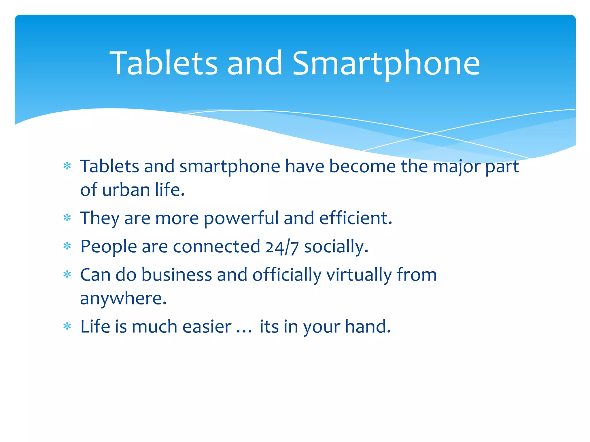 Tablets and Smartphone

Tablets and smartphone have become the major part
of urban life.
They are more powerful and efficient.
People are connected 24/7 socially.
Can do business and officially virtually from
anywhere.
Life is much easier … its in your hand.
 