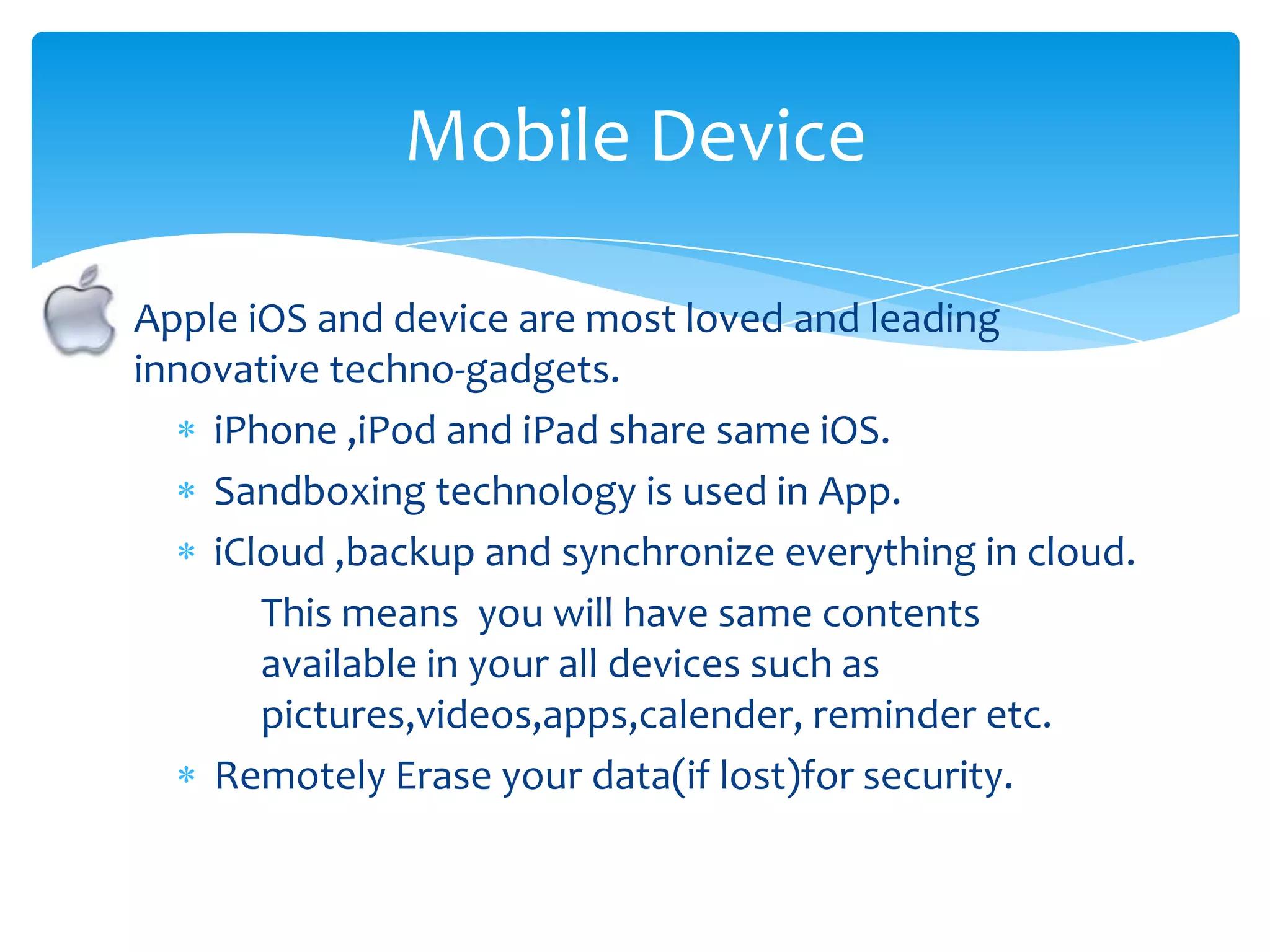 Mobile Device

Apple iOS and device are most loved and leading
innovative techno-gadgets.
    iPhone ,iPod and iPad share same iOS.
    Sandboxing technology is used in App.
    iCloud ,backup and synchronize everything in cloud.
       This means you will have same contents
       available in your all devices such as
       pictures,videos,apps,calender, reminder etc.
    Remotely Erase your data(if lost)for security.
 
