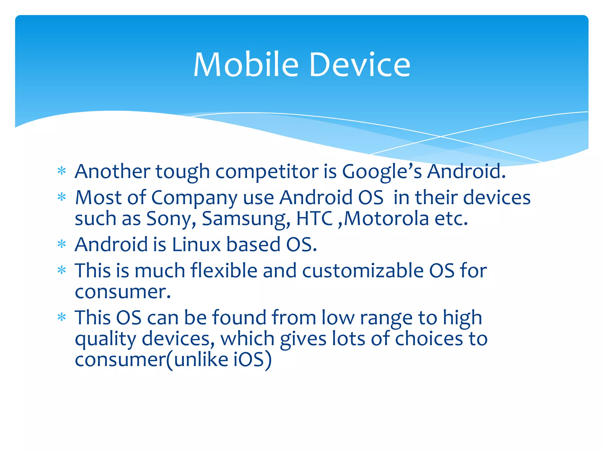 Mobile Device

Another tough competitor is Google’s Android.
Most of Company use Android OS in their devices
such as Sony, Samsung, HTC ,Motorola etc.
Android is Linux based OS.
This is much flexible and customizable OS for
consumer.
This OS can be found from low range to high
quality devices, which gives lots of choices to
consumer(unlike iOS)
 