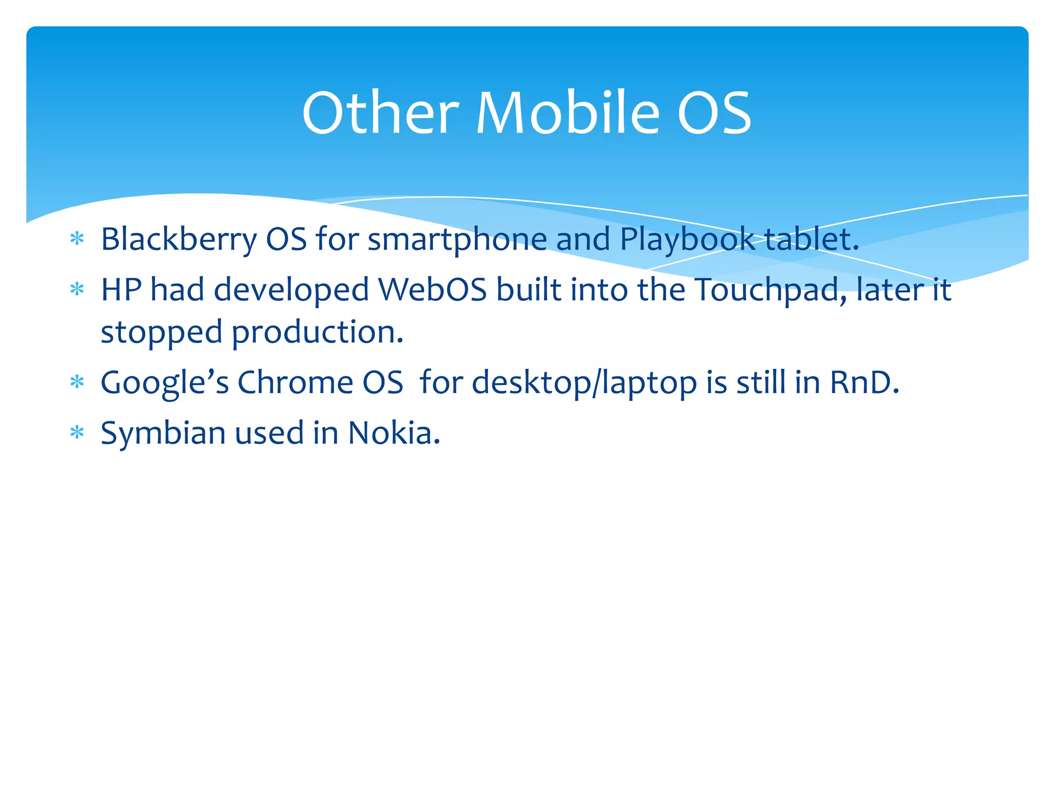 Other Mobile OS
Blackberry OS for smartphone and Playbook tablet.
HP had developed WebOS built into the Touchpad, later it
stopped production.
Google’s Chrome OS for desktop/laptop is still in RnD.
Symbian used in Nokia.
 