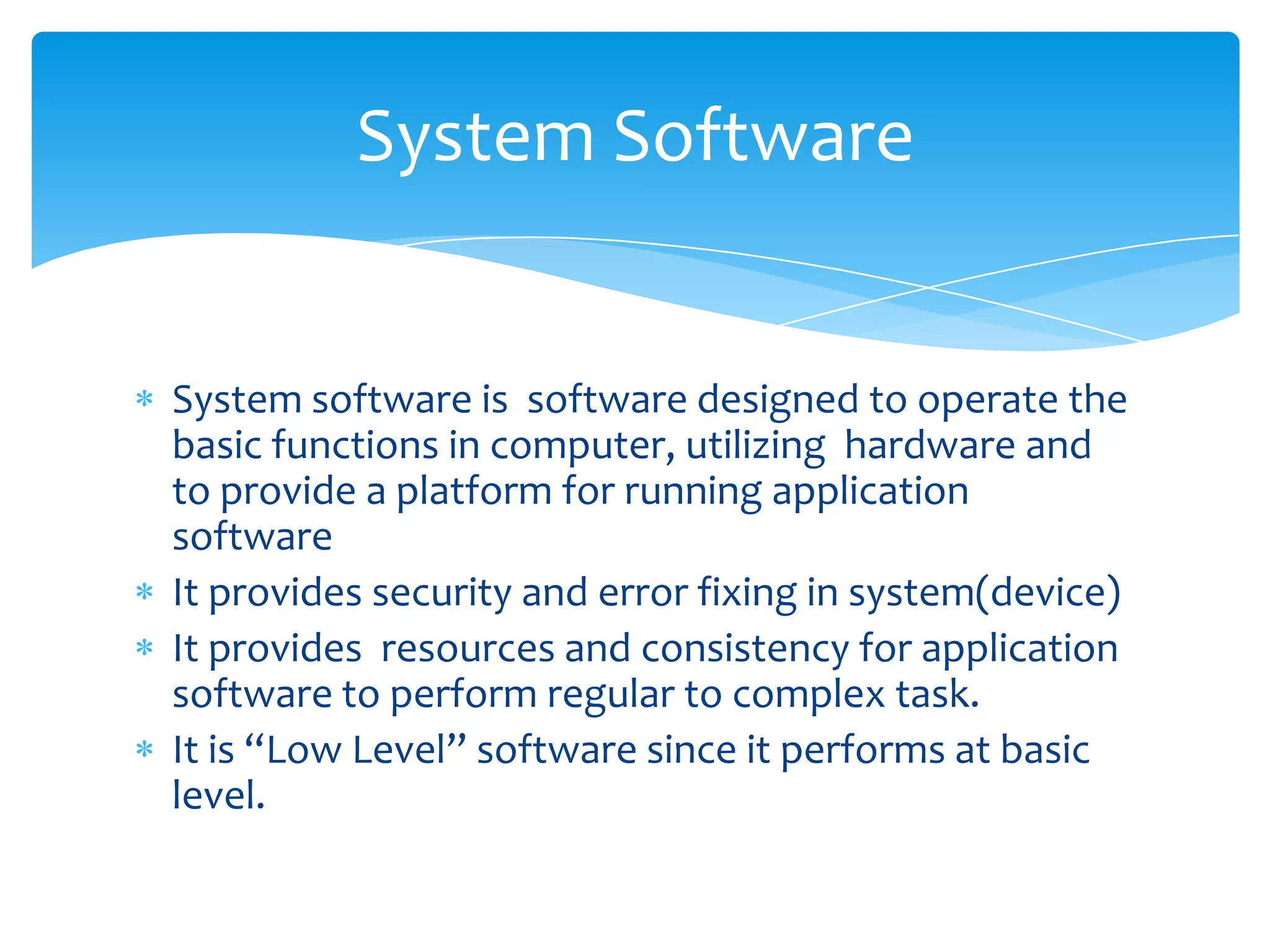 System Software


System software is software designed to operate the
basic functions in computer, utilizing hardware and
to provide a platform for running application
software
It provides security and error fixing in system(device)
It provides resources and consistency for application
software to perform regular to complex task.
It is “Low Level” software since it performs at basic
level.
 