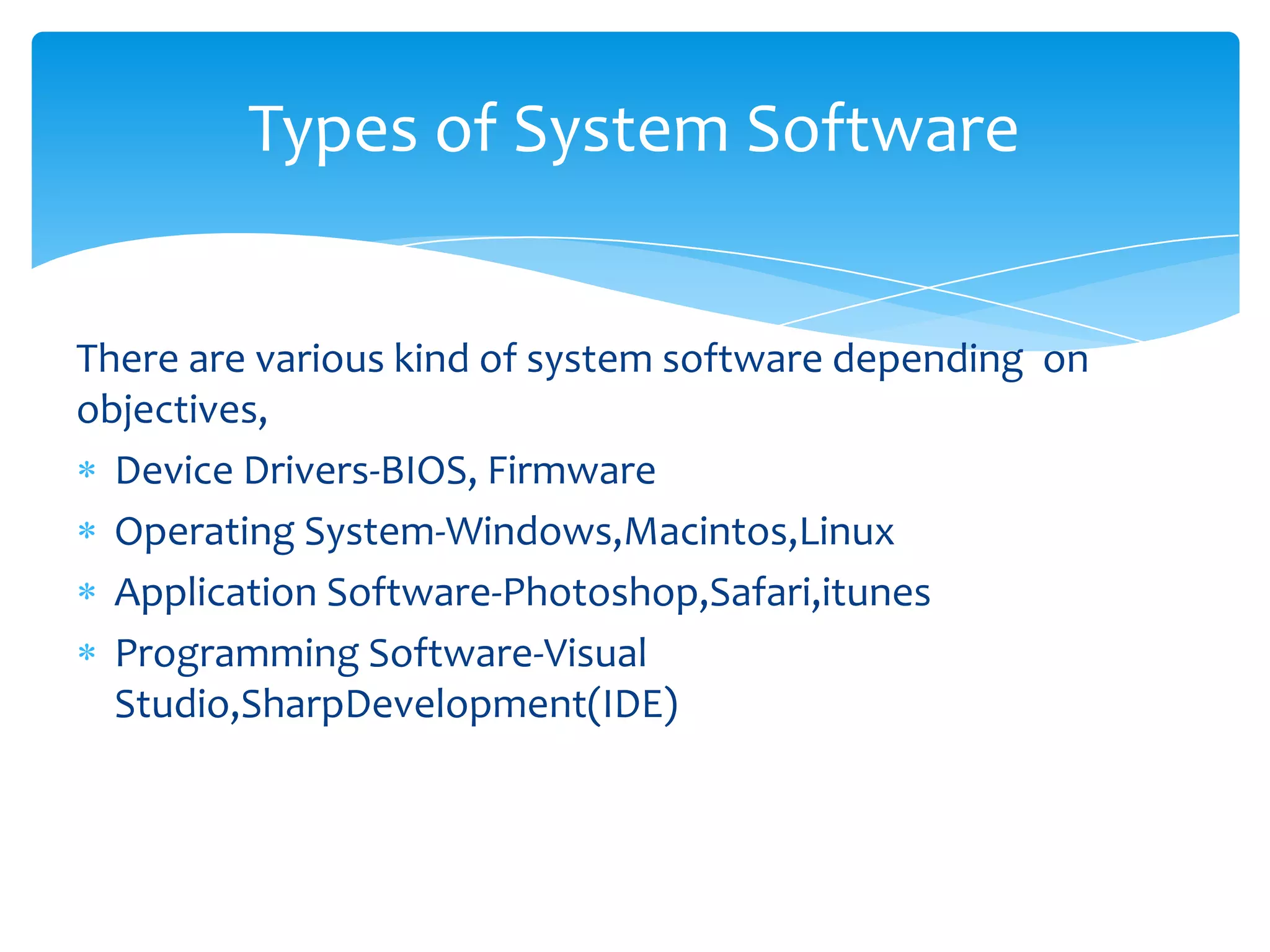 Types of System Software


There are various kind of system software depending on
objectives,
  Device Drivers-BIOS, Firmware
  Operating System-Windows,Macintos,Linux
  Application Software-Photoshop,Safari,itunes
  Programming Software-Visual
  Studio,SharpDevelopment(IDE)
 