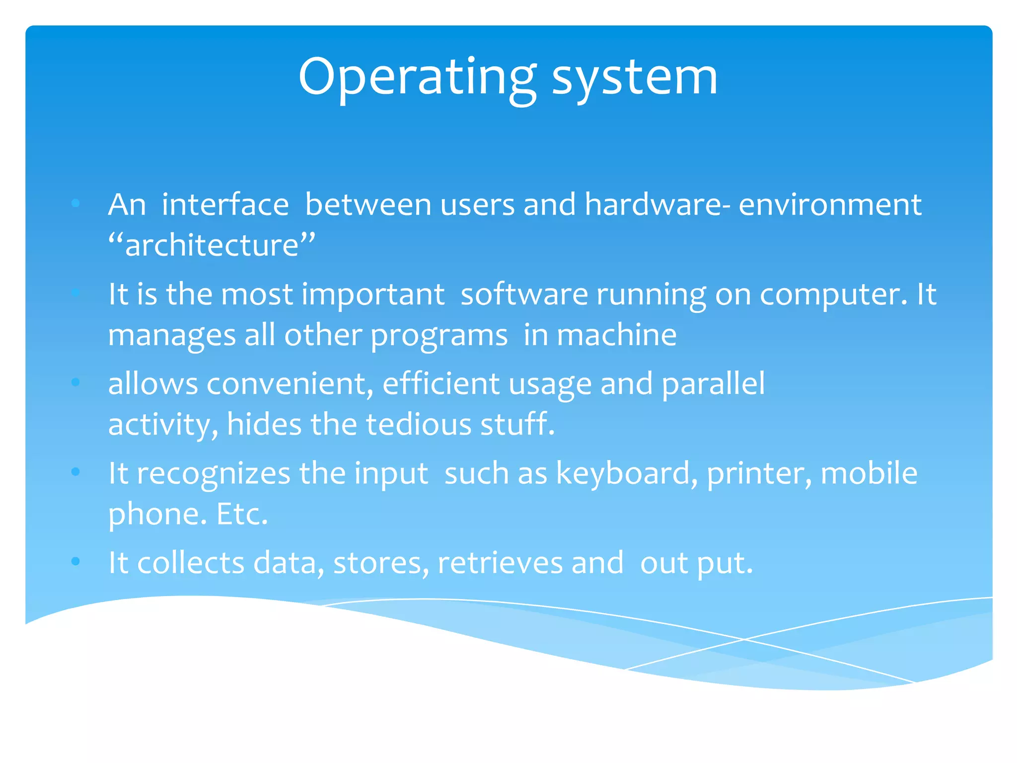 Operating system

• An interface between users and hardware- environment
  “architecture”
• It is the most important software running on computer. It
  manages all other programs in machine
• allows convenient, efficient usage and parallel
  activity, hides the tedious stuff.
• It recognizes the input such as keyboard, printer, mobile
  phone. Etc.
• It collects data, stores, retrieves and out put.
 