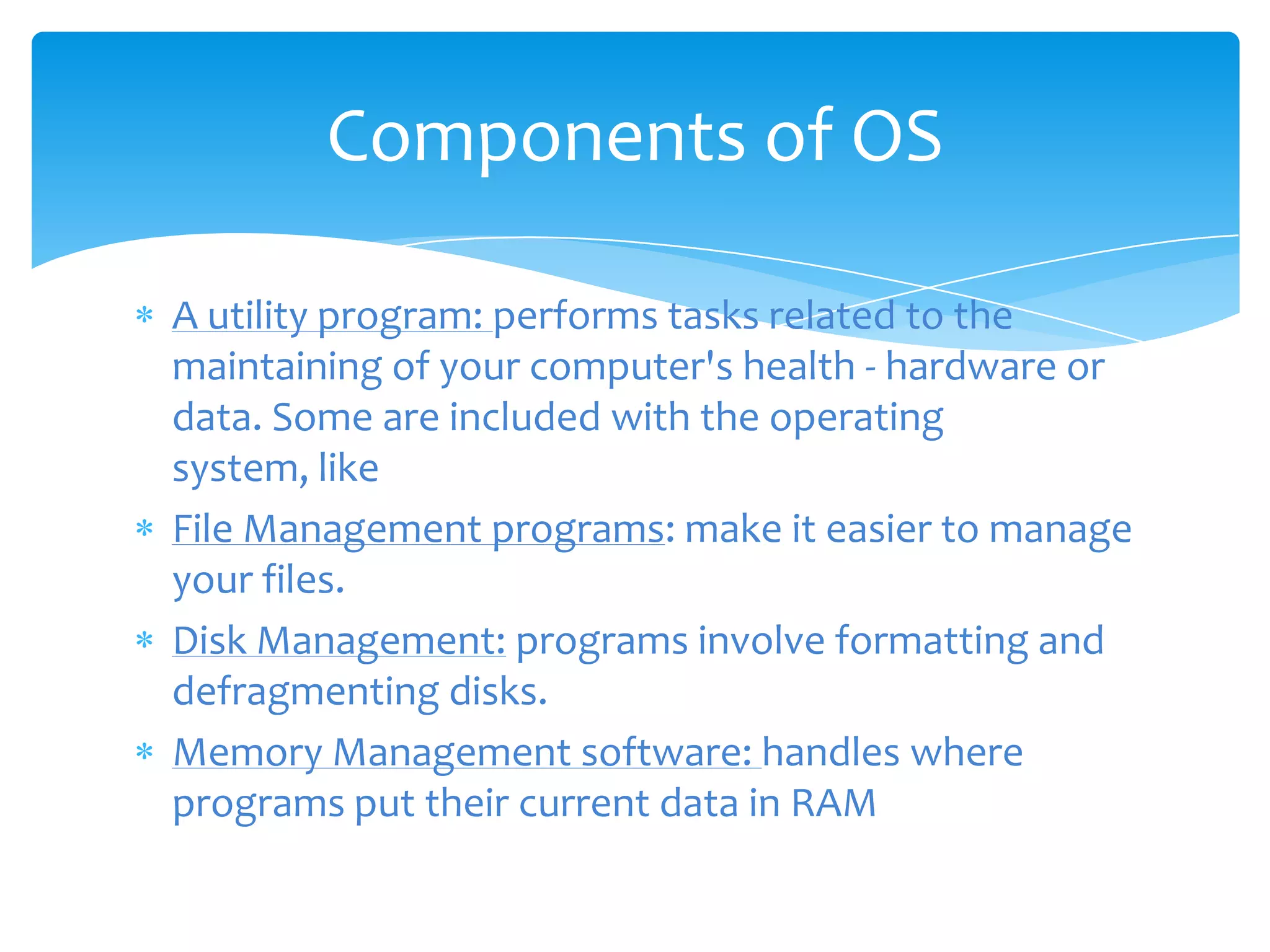 Components of OS

A utility program: performs tasks related to the
maintaining of your computer's health - hardware or
data. Some are included with the operating
system, like
File Management programs: make it easier to manage
your files.
Disk Management: programs involve formatting and
defragmenting disks.
Memory Management software: handles where
programs put their current data in RAM
 