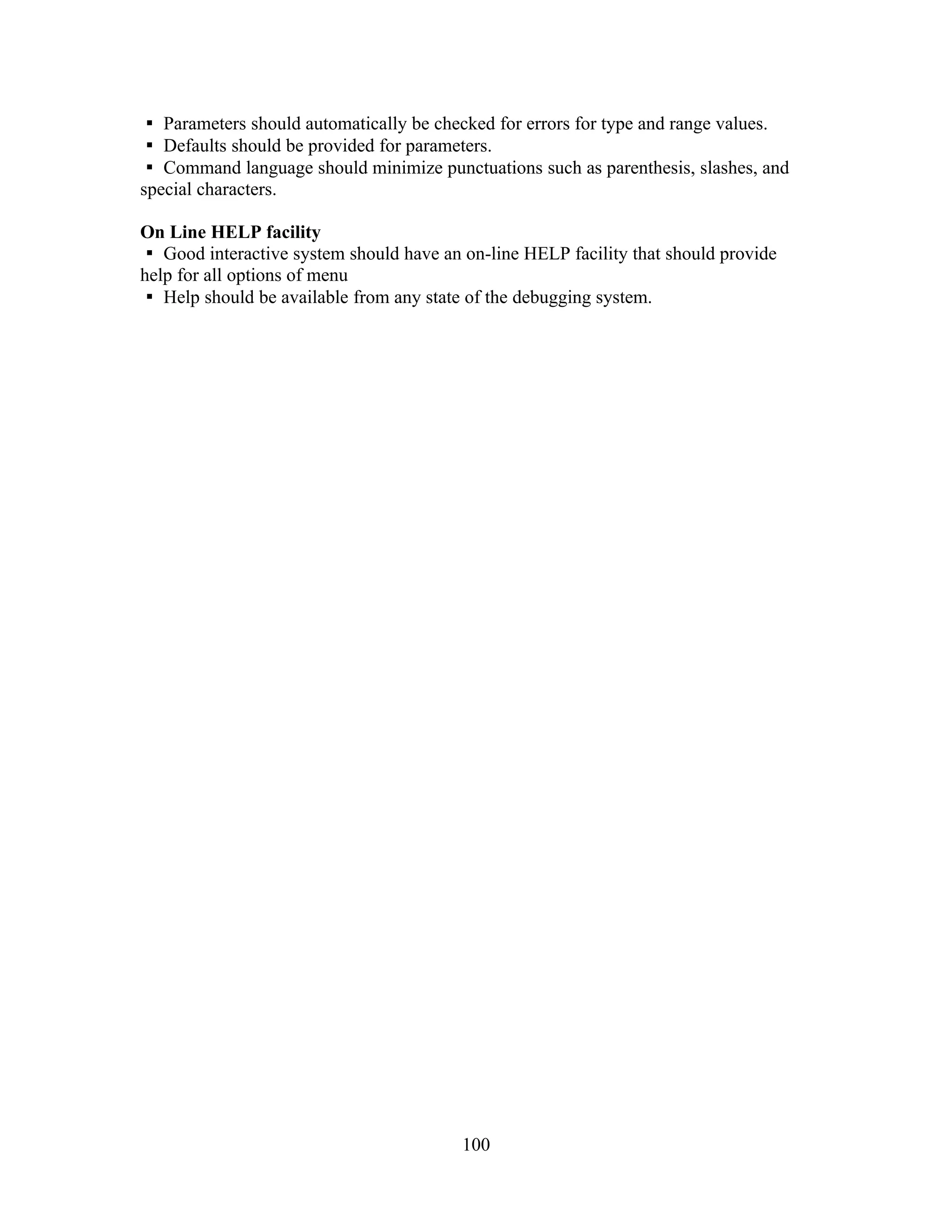 Parameters should automatically be checked for errors for type and range values.
Defaults should be provided for parameters.
Command language should minimize punctuations such as parenthesis, slashes, and
special characters.
On Line HELP facility
Good interactive system should have an on-line HELP facility that should provide
help for all options of menu
Help should be available from any state of the debugging system.
100
 