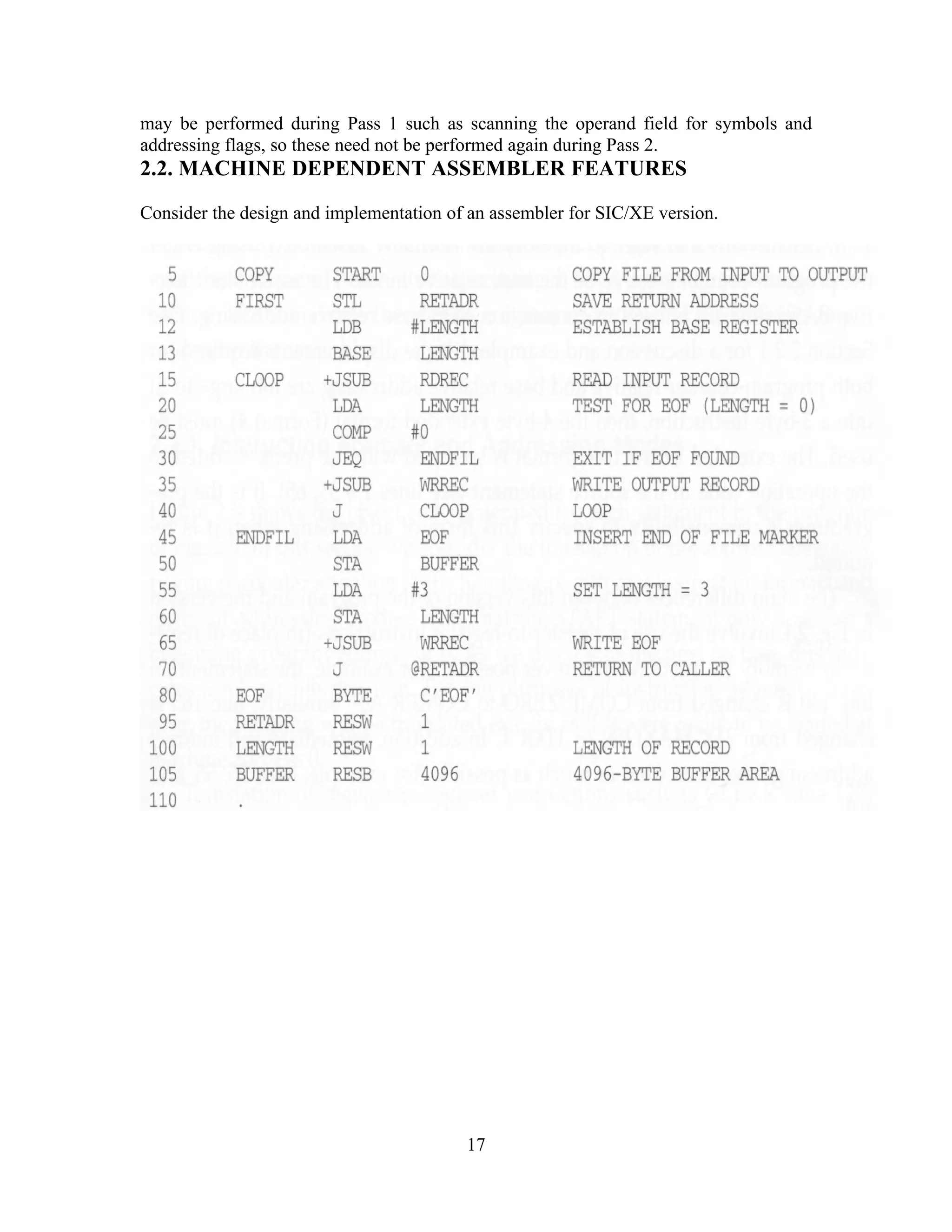 may be performed during Pass 1 such as scanning the operand field for symbols and
addressing flags, so these need not be performed again during Pass 2.
2.2. MACHINE DEPENDENT ASSEMBLER FEATURES
Consider the design and implementation of an assembler for SIC/XE version.
17
 