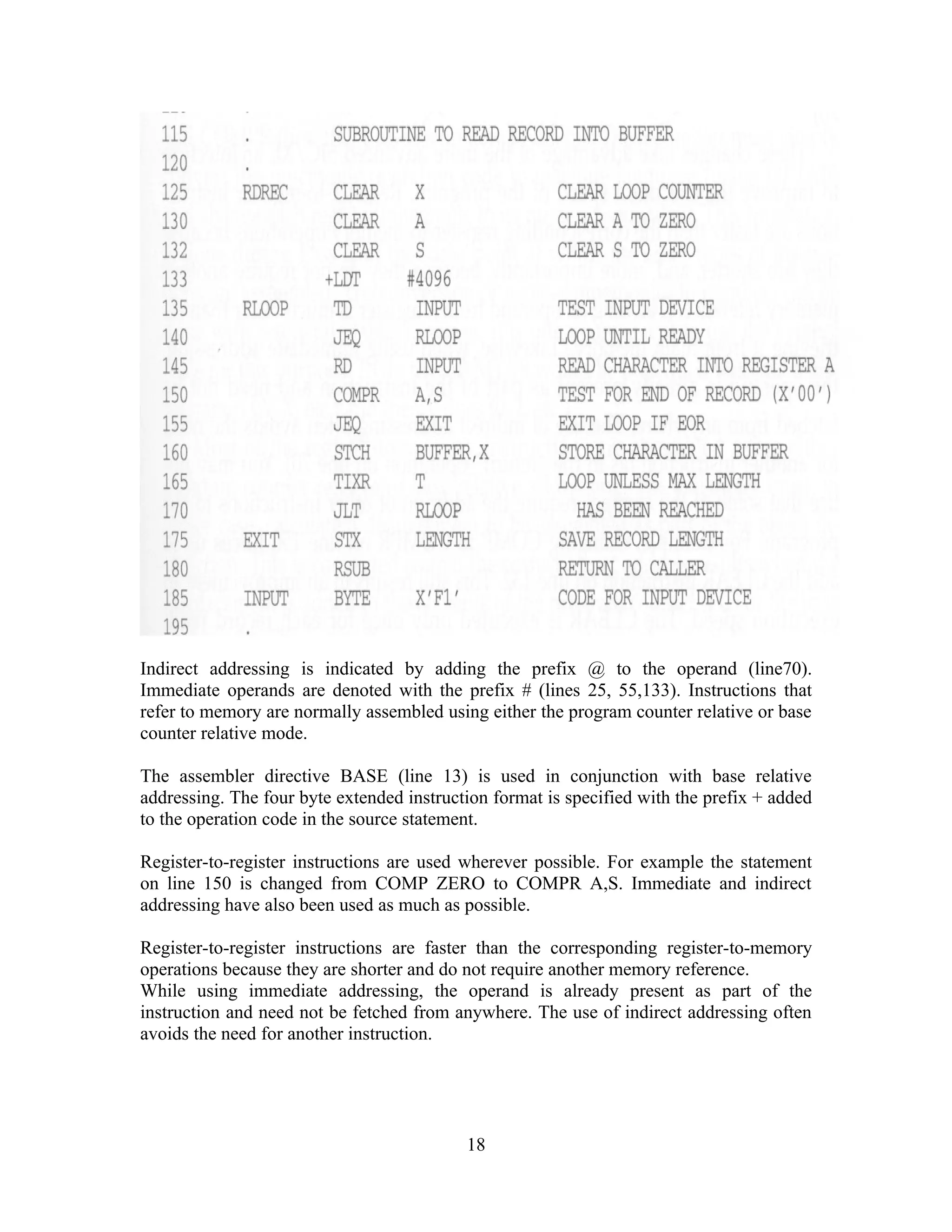 Indirect addressing is indicated by adding the prefix @ to the operand (line70).
Immediate operands are denoted with the prefix # (lines 25, 55,133). Instructions that
refer to memory are normally assembled using either the program counter relative or base
counter relative mode.
The assembler directive BASE (line 13) is used in conjunction with base relative
addressing. The four byte extended instruction format is specified with the prefix + added
to the operation code in the source statement.
Register-to-register instructions are used wherever possible. For example the statement
on line 150 is changed from COMP ZERO to COMPR A,S. Immediate and indirect
addressing have also been used as much as possible.
Register-to-register instructions are faster than the corresponding register-to-memory
operations because they are shorter and do not require another memory reference.
While using immediate addressing, the operand is already present as part of the
instruction and need not be fetched from anywhere. The use of indirect addressing often
avoids the need for another instruction.
18
 