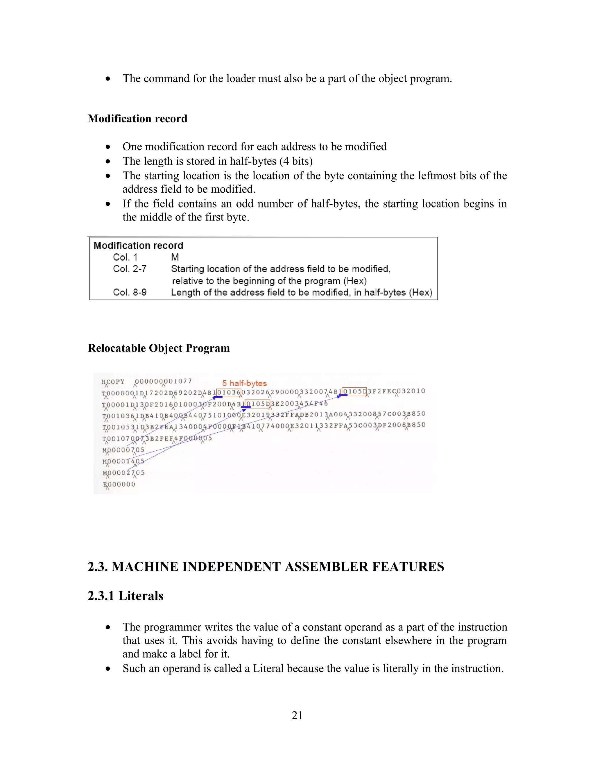 • The command for the loader must also be a part of the object program.
Modification record
• One modification record for each address to be modified
• The length is stored in half-bytes (4 bits)
• The starting location is the location of the byte containing the leftmost bits of the
address field to be modified.
• If the field contains an odd number of half-bytes, the starting location begins in
the middle of the first byte.
Relocatable Object Program
2.3. MACHINE INDEPENDENT ASSEMBLER FEATURES
2.3.1 Literals
• The programmer writes the value of a constant operand as a part of the instruction
that uses it. This avoids having to define the constant elsewhere in the program
and make a label for it.
• Such an operand is called a Literal because the value is literally in the instruction.
21
 