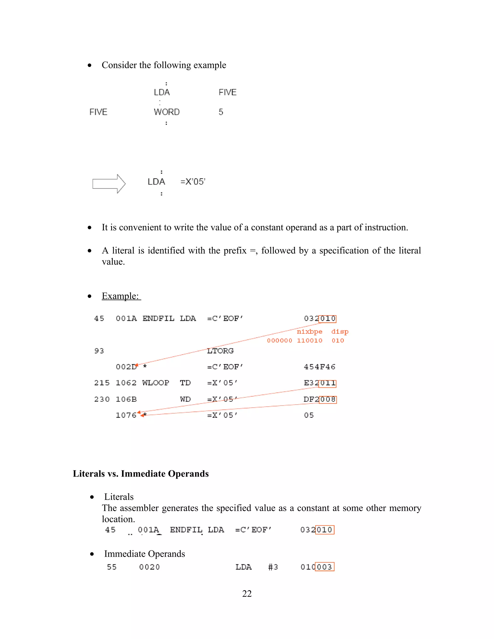 • Consider the following example
• It is convenient to write the value of a constant operand as a part of instruction.
• A literal is identified with the prefix =, followed by a specification of the literal
value.
• Example:
Literals vs. Immediate Operands
• Literals
The assembler generates the specified value as a constant at some other memory
location.
• Immediate Operands
22
 