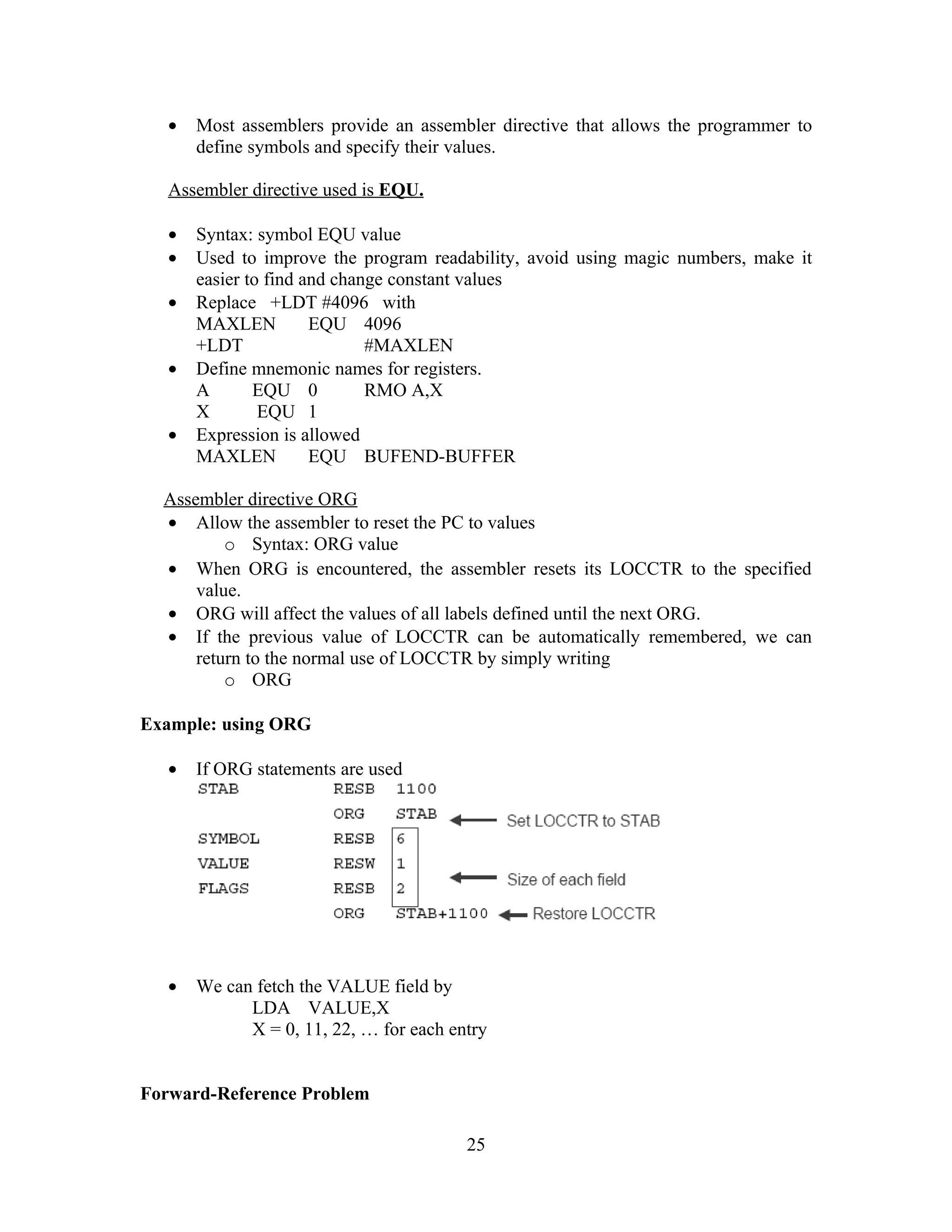 • Most assemblers provide an assembler directive that allows the programmer to
define symbols and specify their values.
Assembler directive used is EQU.
• Syntax: symbol EQU value
• Used to improve the program readability, avoid using magic numbers, make it
easier to find and change constant values
• Replace +LDT #4096 with
MAXLEN EQU 4096
+LDT #MAXLEN
• Define mnemonic names for registers.
A EQU 0 RMO A,X
X EQU 1
• Expression is allowed
MAXLEN EQU BUFEND-BUFFER
Assembler directive ORG
• Allow the assembler to reset the PC to values
o Syntax: ORG value
• When ORG is encountered, the assembler resets its LOCCTR to the specified
value.
• ORG will affect the values of all labels defined until the next ORG.
• If the previous value of LOCCTR can be automatically remembered, we can
return to the normal use of LOCCTR by simply writing
o ORG
Example: using ORG
• If ORG statements are used
• We can fetch the VALUE field by
LDA VALUE,X
X = 0, 11, 22, … for each entry
Forward-Reference Problem
25
 