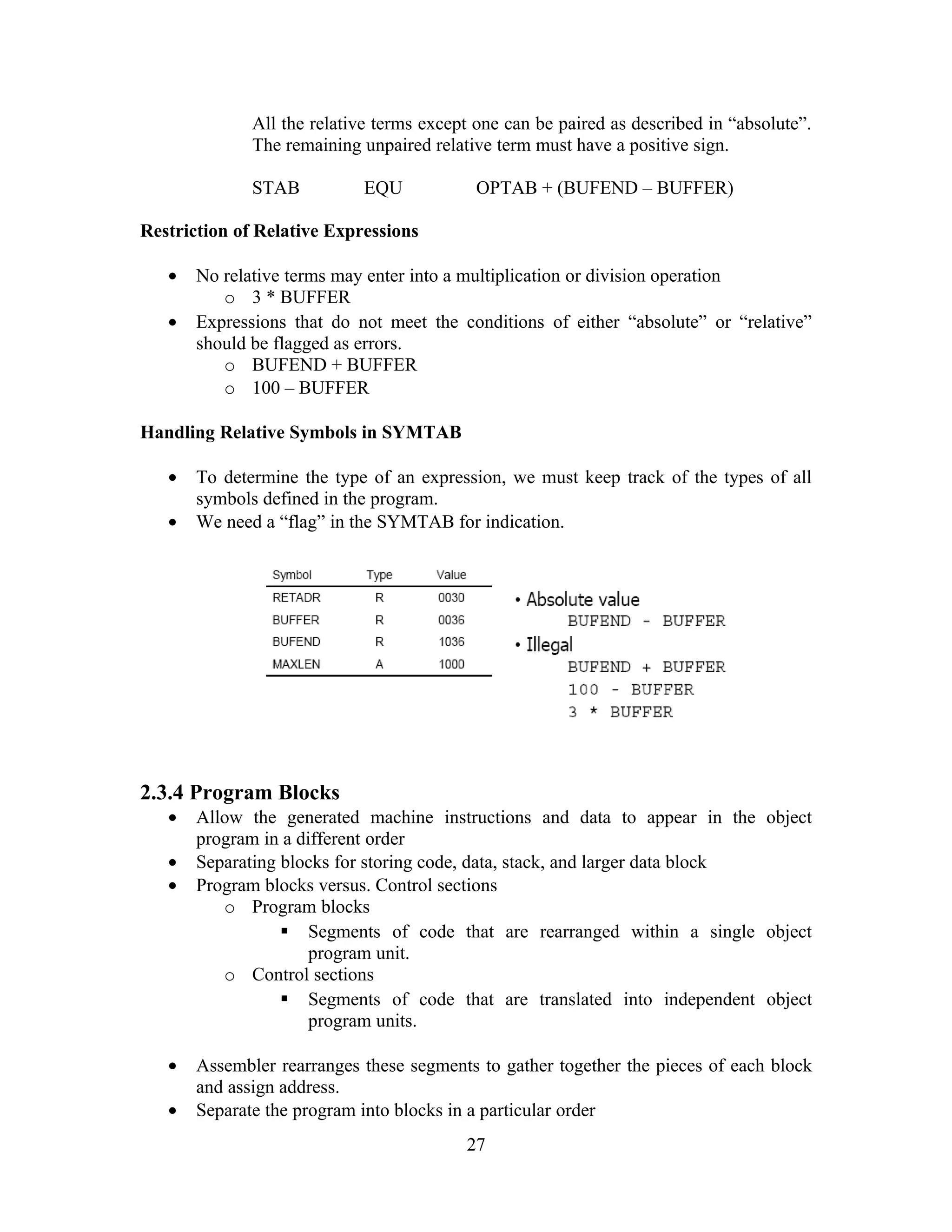 All the relative terms except one can be paired as described in “absolute”.
The remaining unpaired relative term must have a positive sign.
STAB EQU OPTAB + (BUFEND – BUFFER)
Restriction of Relative Expressions
• No relative terms may enter into a multiplication or division operation
o 3 * BUFFER
• Expressions that do not meet the conditions of either “absolute” or “relative”
should be flagged as errors.
o BUFEND + BUFFER
o 100 – BUFFER
Handling Relative Symbols in SYMTAB
• To determine the type of an expression, we must keep track of the types of all
symbols defined in the program.
• We need a “flag” in the SYMTAB for indication.
2.3.4 Program Blocks
• Allow the generated machine instructions and data to appear in the object
program in a different order
• Separating blocks for storing code, data, stack, and larger data block
• Program blocks versus. Control sections
o Program blocks
 Segments of code that are rearranged within a single object
program unit.
o Control sections
 Segments of code that are translated into independent object
program units.
• Assembler rearranges these segments to gather together the pieces of each block
and assign address.
• Separate the program into blocks in a particular order
27
 