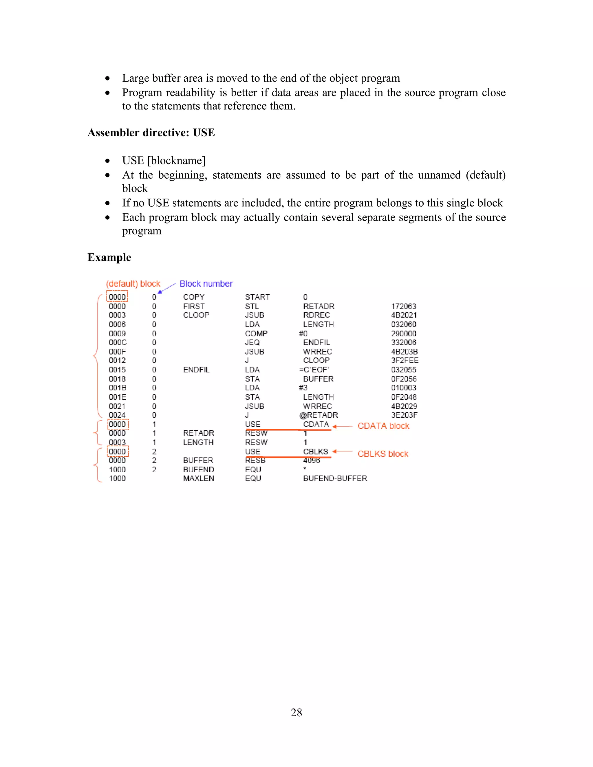 • Large buffer area is moved to the end of the object program
• Program readability is better if data areas are placed in the source program close
to the statements that reference them.
Assembler directive: USE
• USE [blockname]
• At the beginning, statements are assumed to be part of the unnamed (default)
block
• If no USE statements are included, the entire program belongs to this single block
• Each program block may actually contain several separate segments of the source
program
Example
28
 