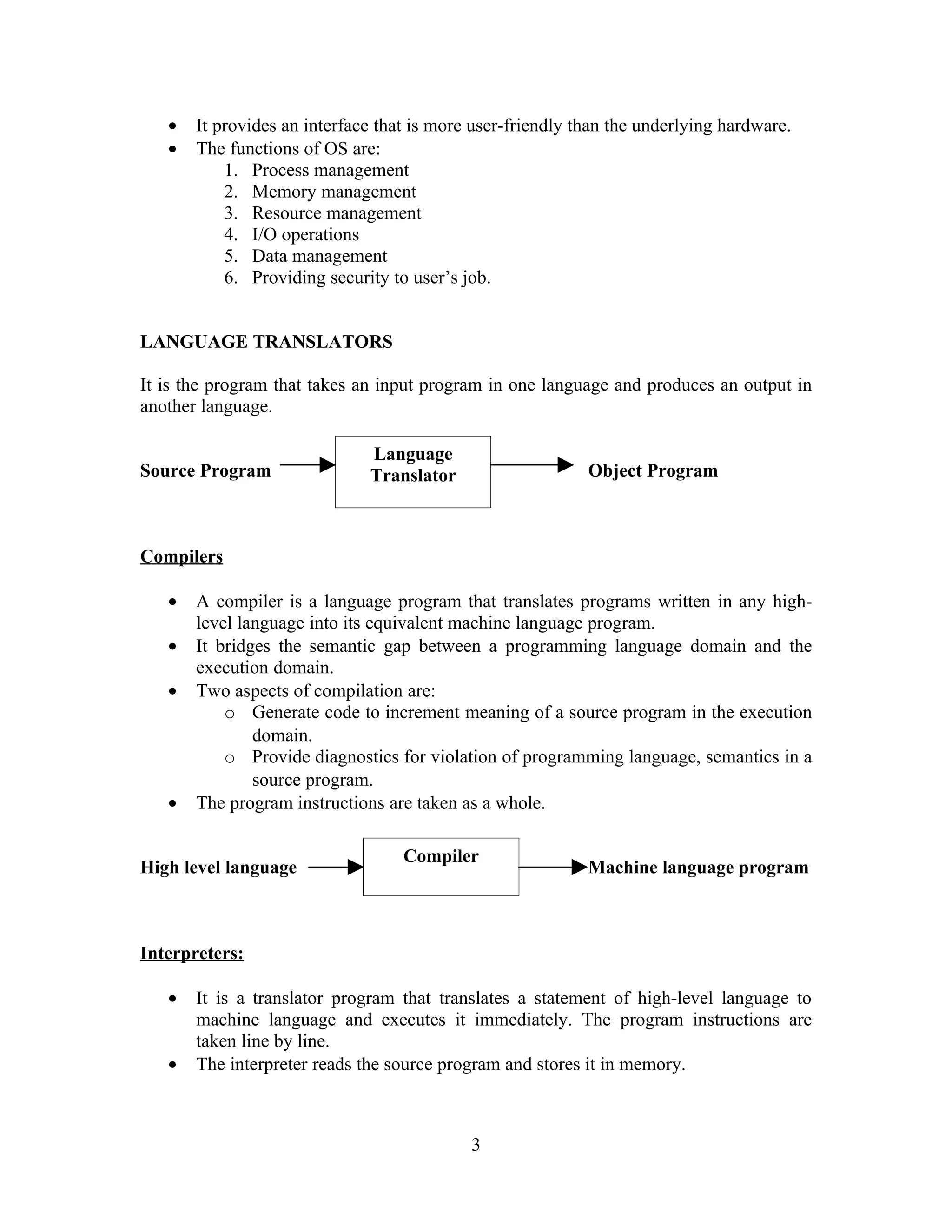 • It provides an interface that is more user-friendly than the underlying hardware.
• The functions of OS are:
1. Process management
2. Memory management
3. Resource management
4. I/O operations
5. Data management
6. Providing security to user’s job.
LANGUAGE TRANSLATORS
It is the program that takes an input program in one language and produces an output in
another language.
Source Program Object Program
Compilers
• A compiler is a language program that translates programs written in any high-
level language into its equivalent machine language program.
• It bridges the semantic gap between a programming language domain and the
execution domain.
• Two aspects of compilation are:
o Generate code to increment meaning of a source program in the execution
domain.
o Provide diagnostics for violation of programming language, semantics in a
source program.
• The program instructions are taken as a whole.
High level language Machine language program
Interpreters:
• It is a translator program that translates a statement of high-level language to
machine language and executes it immediately. The program instructions are
taken line by line.
• The interpreter reads the source program and stores it in memory.
3
Language
Translator
Compiler
 