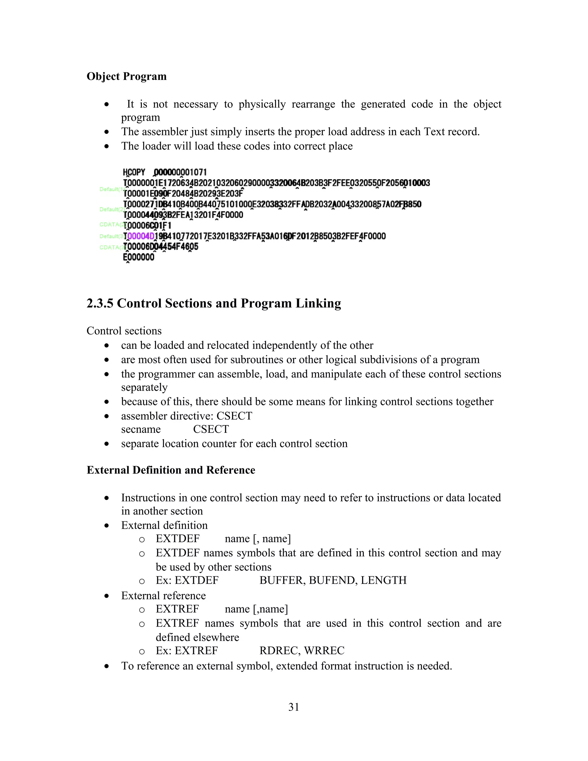 Object Program
• It is not necessary to physically rearrange the generated code in the object
program
• The assembler just simply inserts the proper load address in each Text record.
• The loader will load these codes into correct place
2.3.5 Control Sections and Program Linking
Control sections
• can be loaded and relocated independently of the other
• are most often used for subroutines or other logical subdivisions of a program
• the programmer can assemble, load, and manipulate each of these control sections
separately
• because of this, there should be some means for linking control sections together
• assembler directive: CSECT
secname CSECT
• separate location counter for each control section
External Definition and Reference
• Instructions in one control section may need to refer to instructions or data located
in another section
• External definition
o EXTDEF name [, name]
o EXTDEF names symbols that are defined in this control section and may
be used by other sections
o Ex: EXTDEF BUFFER, BUFEND, LENGTH
• External reference
o EXTREF name [,name]
o EXTREF names symbols that are used in this control section and are
defined elsewhere
o Ex: EXTREF RDREC, WRREC
• To reference an external symbol, extended format instruction is needed.
31
 