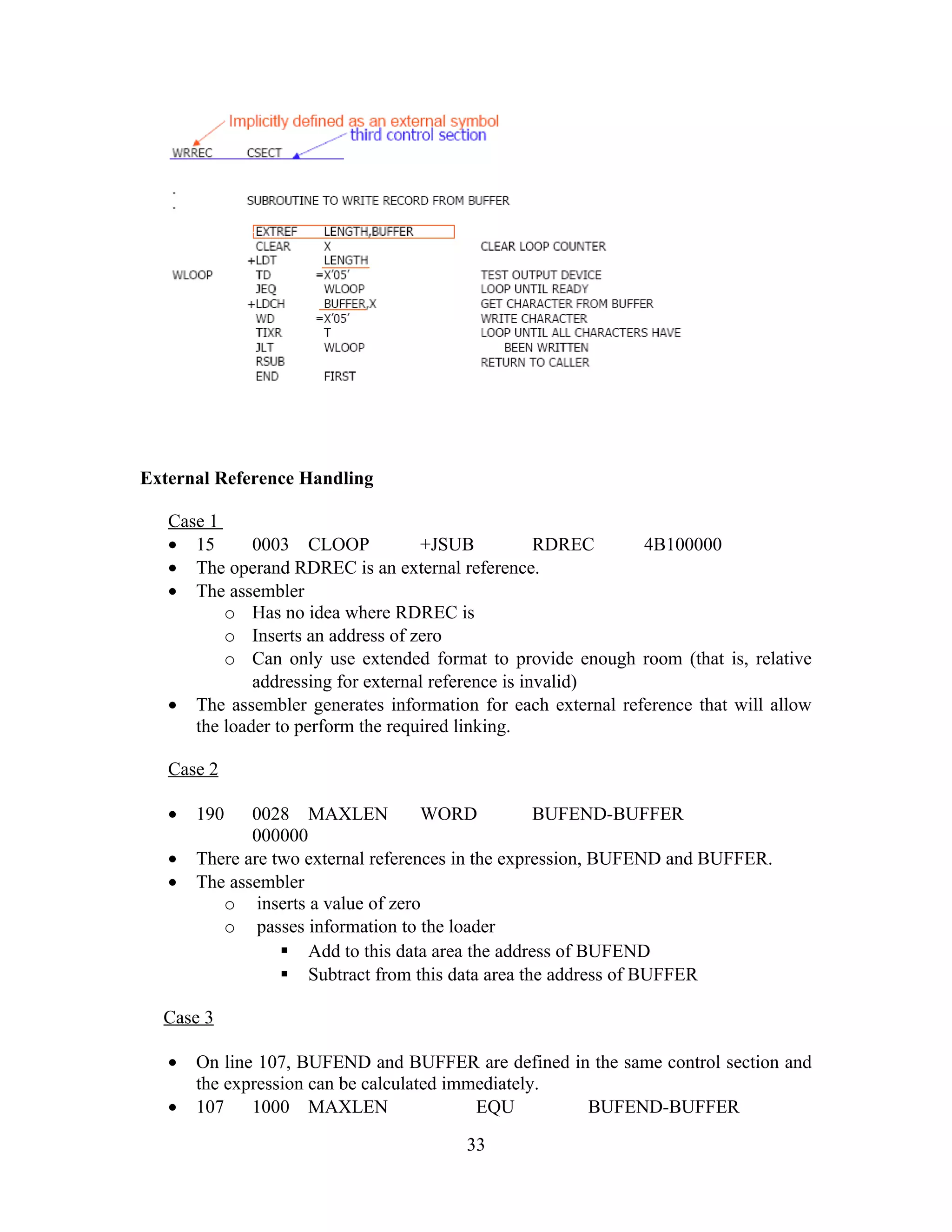 External Reference Handling
Case 1
• 15 0003 CLOOP +JSUB RDREC 4B100000
• The operand RDREC is an external reference.
• The assembler
o Has no idea where RDREC is
o Inserts an address of zero
o Can only use extended format to provide enough room (that is, relative
addressing for external reference is invalid)
• The assembler generates information for each external reference that will allow
the loader to perform the required linking.
Case 2
• 190 0028 MAXLEN WORD BUFEND-BUFFER
000000
• There are two external references in the expression, BUFEND and BUFFER.
• The assembler
o inserts a value of zero
o passes information to the loader
 Add to this data area the address of BUFEND
 Subtract from this data area the address of BUFFER
Case 3
• On line 107, BUFEND and BUFFER are defined in the same control section and
the expression can be calculated immediately.
• 107 1000 MAXLEN EQU BUFEND-BUFFER
33
 