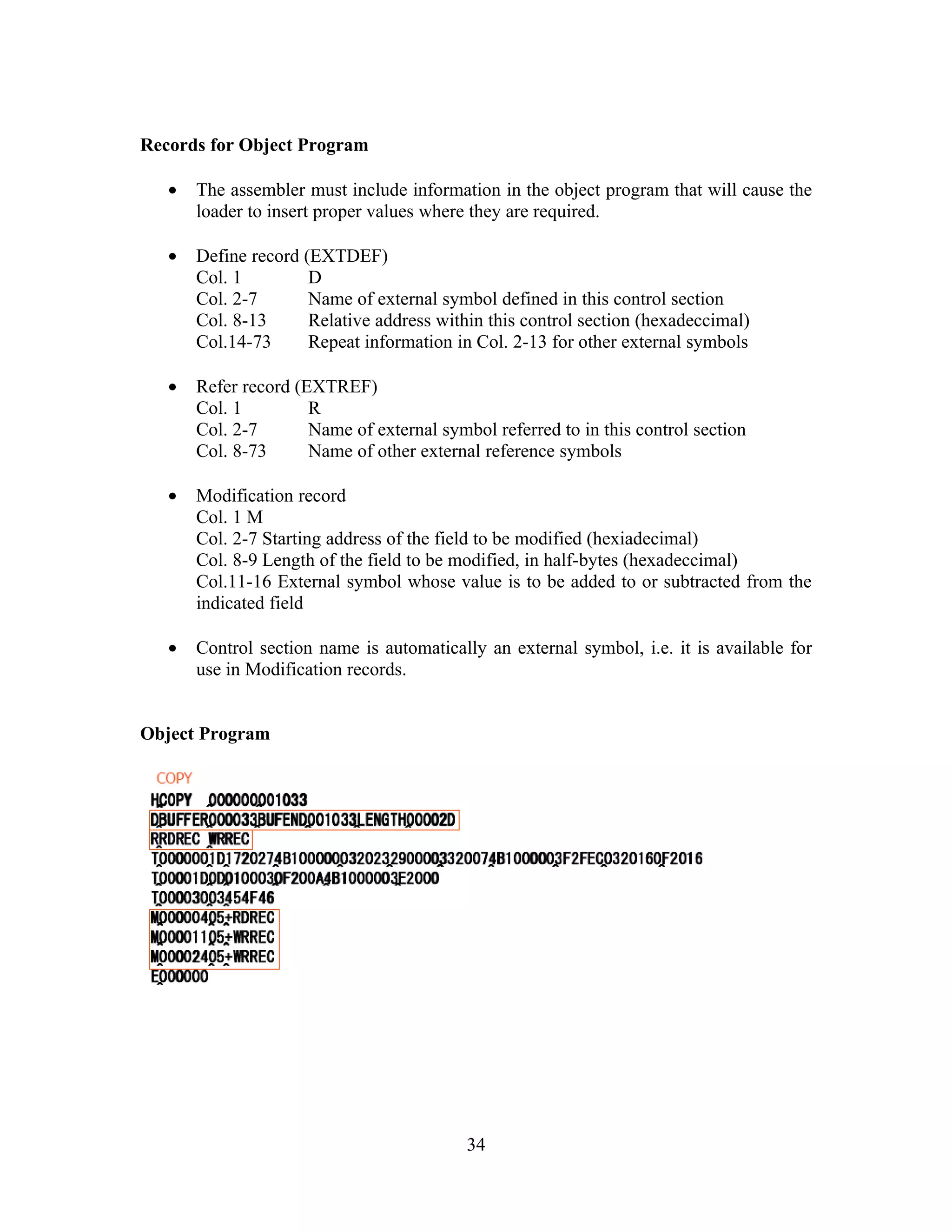Records for Object Program
• The assembler must include information in the object program that will cause the
loader to insert proper values where they are required.
• Define record (EXTDEF)
Col. 1 D
Col. 2-7 Name of external symbol defined in this control section
Col. 8-13 Relative address within this control section (hexadeccimal)
Col.14-73 Repeat information in Col. 2-13 for other external symbols
• Refer record (EXTREF)
Col. 1 R
Col. 2-7 Name of external symbol referred to in this control section
Col. 8-73 Name of other external reference symbols
• Modification record
Col. 1 M
Col. 2-7 Starting address of the field to be modified (hexiadecimal)
Col. 8-9 Length of the field to be modified, in half-bytes (hexadeccimal)
Col.11-16 External symbol whose value is to be added to or subtracted from the
indicated field
• Control section name is automatically an external symbol, i.e. it is available for
use in Modification records.
Object Program
34
 