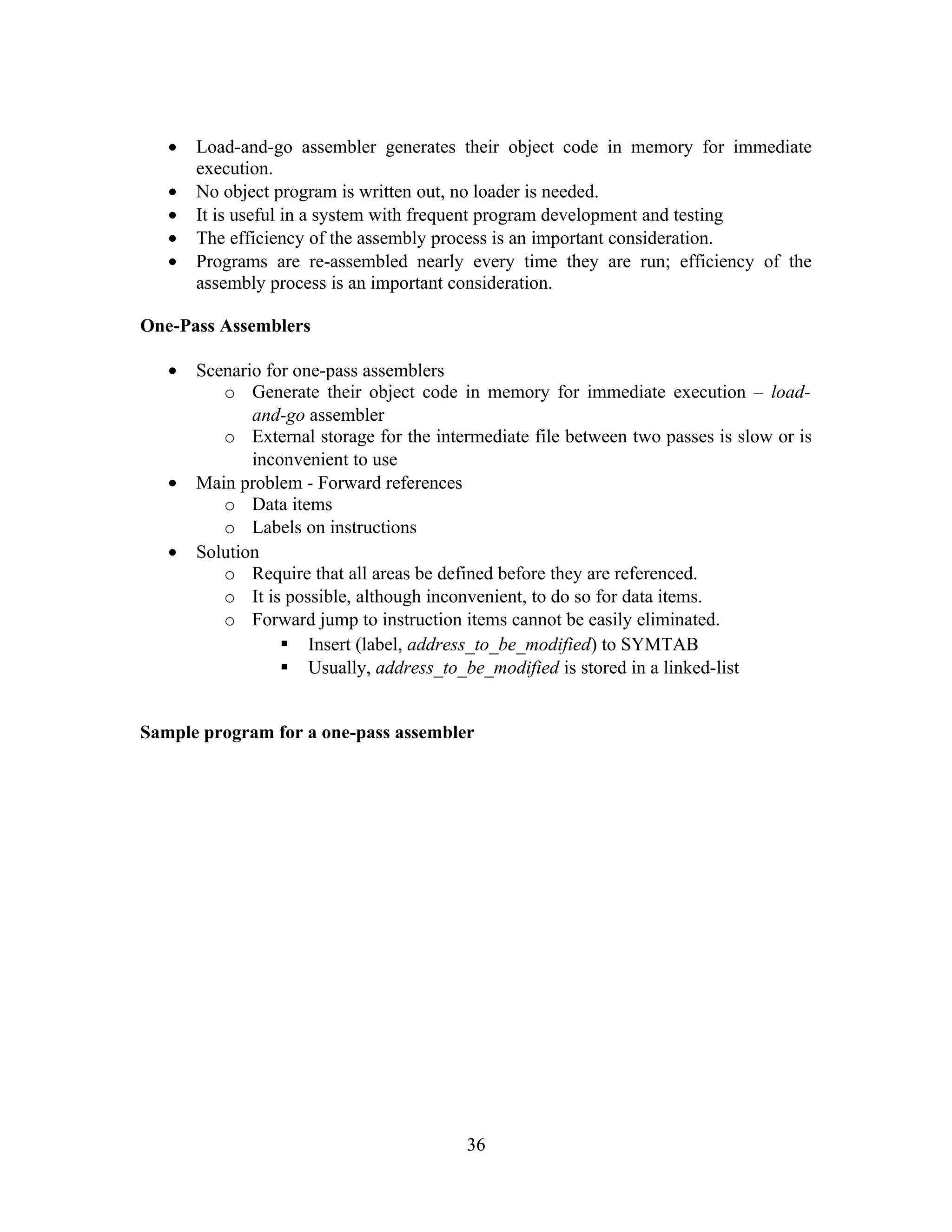 • Load-and-go assembler generates their object code in memory for immediate
execution.
• No object program is written out, no loader is needed.
• It is useful in a system with frequent program development and testing
• The efficiency of the assembly process is an important consideration.
• Programs are re-assembled nearly every time they are run; efficiency of the
assembly process is an important consideration.
One-Pass Assemblers
• Scenario for one-pass assemblers
o Generate their object code in memory for immediate execution – load-
and-go assembler
o External storage for the intermediate file between two passes is slow or is
inconvenient to use
• Main problem - Forward references
o Data items
o Labels on instructions
• Solution
o Require that all areas be defined before they are referenced.
o It is possible, although inconvenient, to do so for data items.
o Forward jump to instruction items cannot be easily eliminated.
 Insert (label, address_to_be_modified) to SYMTAB
 Usually, address_to_be_modified is stored in a linked-list
Sample program for a one-pass assembler
36
 