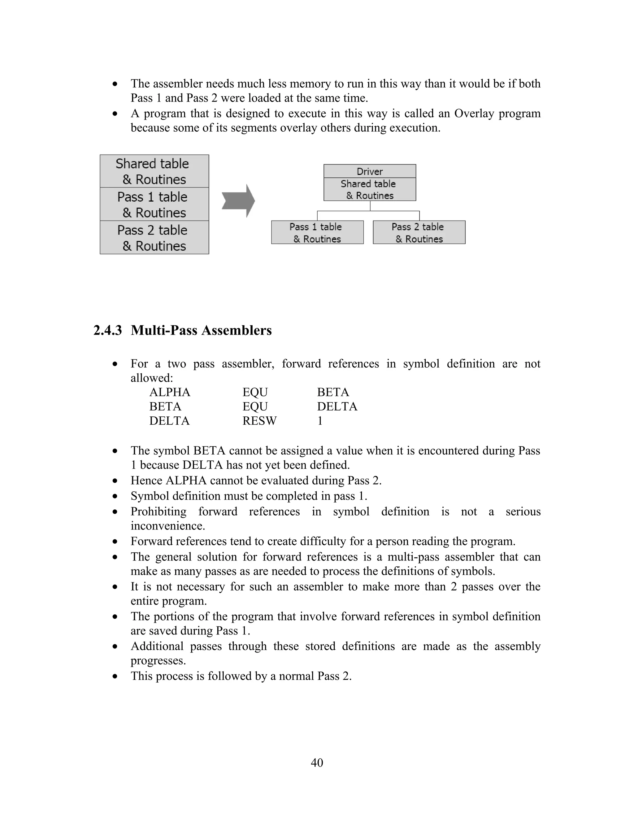 • The assembler needs much less memory to run in this way than it would be if both
Pass 1 and Pass 2 were loaded at the same time.
• A program that is designed to execute in this way is called an Overlay program
because some of its segments overlay others during execution.
2.4.3 Multi-Pass Assemblers
• For a two pass assembler, forward references in symbol definition are not
allowed:
ALPHA EQU BETA
BETA EQU DELTA
DELTA RESW 1
• The symbol BETA cannot be assigned a value when it is encountered during Pass
1 because DELTA has not yet been defined.
• Hence ALPHA cannot be evaluated during Pass 2.
• Symbol definition must be completed in pass 1.
• Prohibiting forward references in symbol definition is not a serious
inconvenience.
• Forward references tend to create difficulty for a person reading the program.
• The general solution for forward references is a multi-pass assembler that can
make as many passes as are needed to process the definitions of symbols.
• It is not necessary for such an assembler to make more than 2 passes over the
entire program.
• The portions of the program that involve forward references in symbol definition
are saved during Pass 1.
• Additional passes through these stored definitions are made as the assembly
progresses.
• This process is followed by a normal Pass 2.
40
 