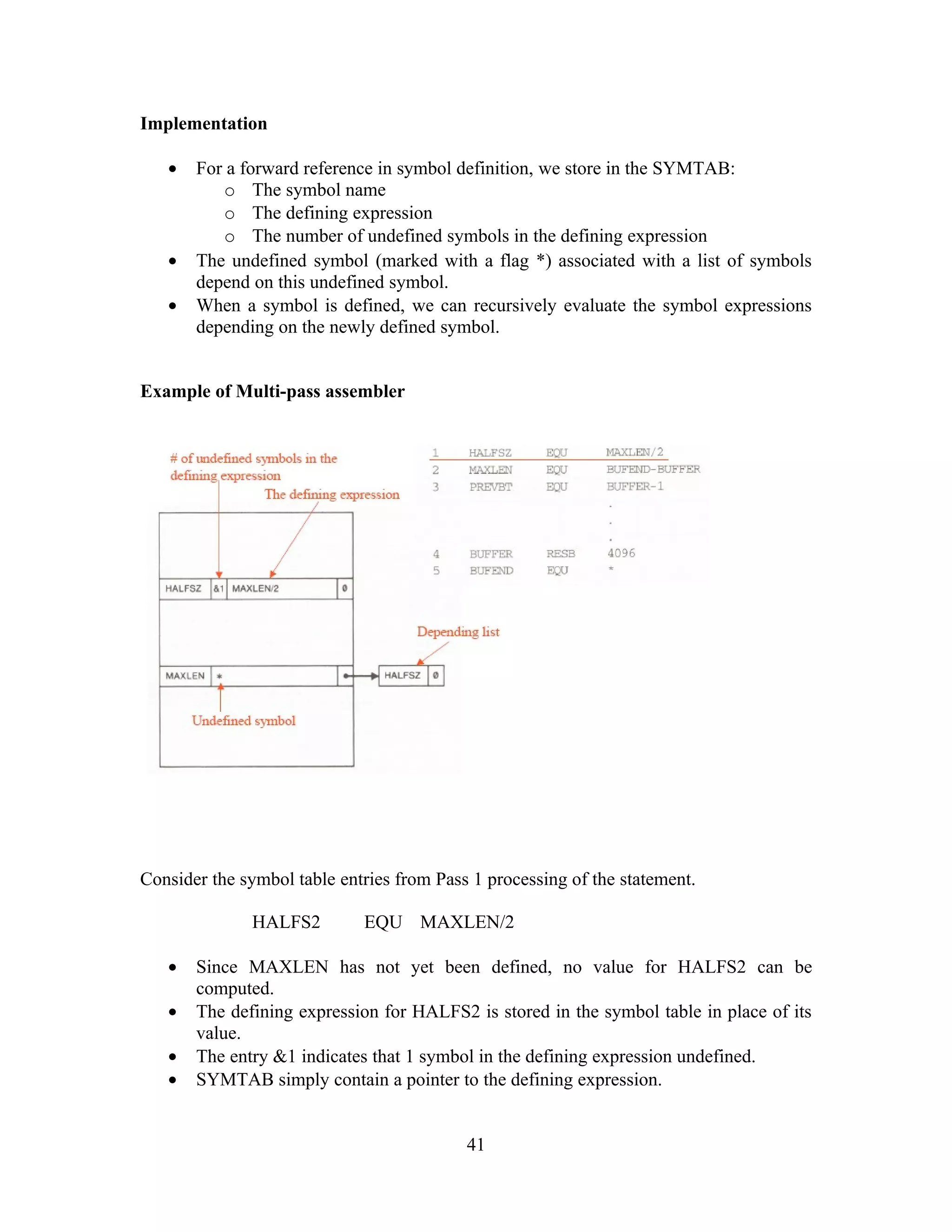 Implementation
• For a forward reference in symbol definition, we store in the SYMTAB:
o The symbol name
o The defining expression
o The number of undefined symbols in the defining expression
• The undefined symbol (marked with a flag *) associated with a list of symbols
depend on this undefined symbol.
• When a symbol is defined, we can recursively evaluate the symbol expressions
depending on the newly defined symbol.
Example of Multi-pass assembler
Consider the symbol table entries from Pass 1 processing of the statement.
HALFS2 EQU MAXLEN/2
• Since MAXLEN has not yet been defined, no value for HALFS2 can be
computed.
• The defining expression for HALFS2 is stored in the symbol table in place of its
value.
• The entry &1 indicates that 1 symbol in the defining expression undefined.
• SYMTAB simply contain a pointer to the defining expression.
41
 