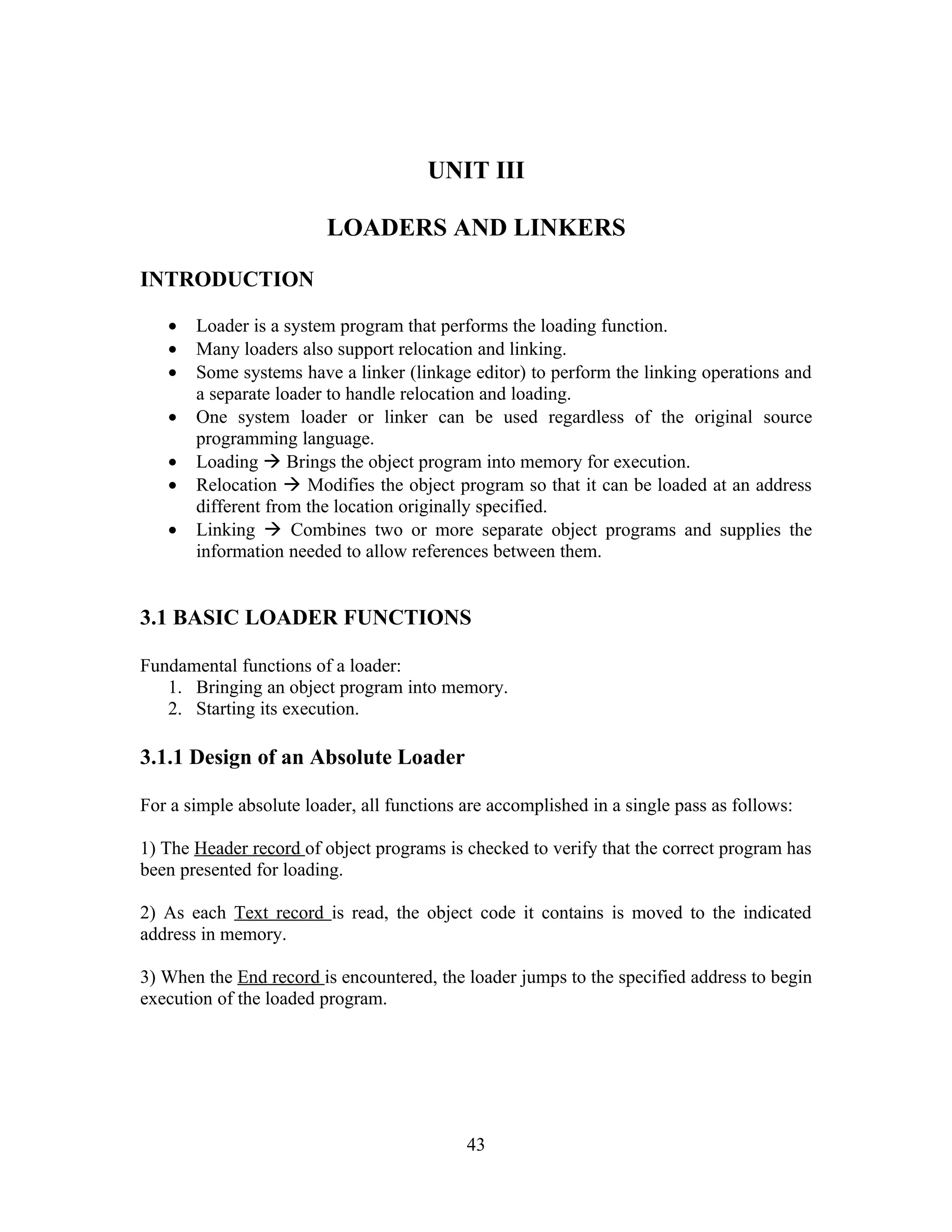 UNIT III
LOADERS AND LINKERS
INTRODUCTION
• Loader is a system program that performs the loading function.
• Many loaders also support relocation and linking.
• Some systems have a linker (linkage editor) to perform the linking operations and
a separate loader to handle relocation and loading.
• One system loader or linker can be used regardless of the original source
programming language.
• Loading  Brings the object program into memory for execution.
• Relocation  Modifies the object program so that it can be loaded at an address
different from the location originally specified.
• Linking  Combines two or more separate object programs and supplies the
information needed to allow references between them.
3.1 BASIC LOADER FUNCTIONS
Fundamental functions of a loader:
1. Bringing an object program into memory.
2. Starting its execution.
3.1.1 Design of an Absolute Loader
For a simple absolute loader, all functions are accomplished in a single pass as follows:
1) The Header record of object programs is checked to verify that the correct program has
been presented for loading.
2) As each Text record is read, the object code it contains is moved to the indicated
address in memory.
3) When the End record is encountered, the loader jumps to the specified address to begin
execution of the loaded program.
43
 