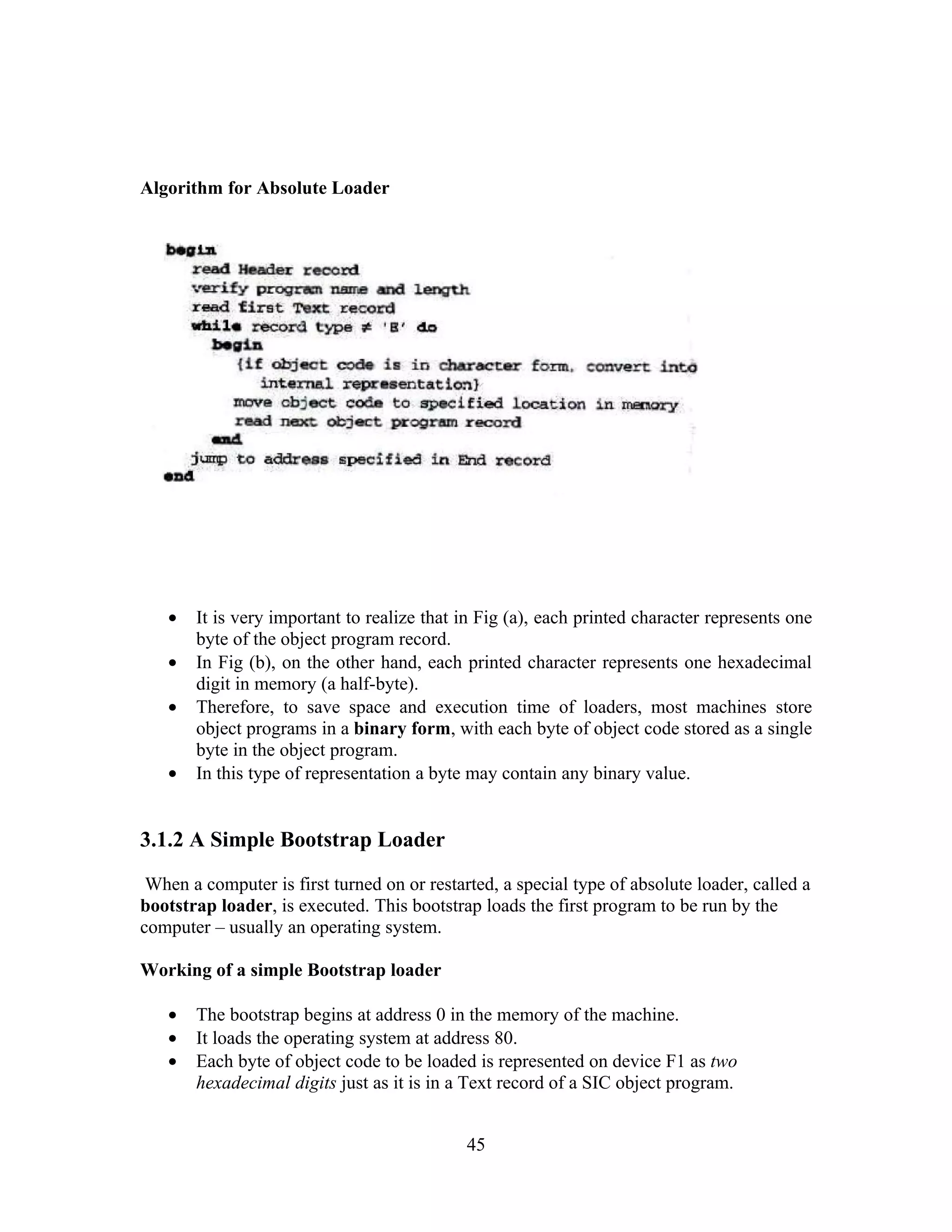Algorithm for Absolute Loader
• It is very important to realize that in Fig (a), each printed character represents one
byte of the object program record.
• In Fig (b), on the other hand, each printed character represents one hexadecimal
digit in memory (a half-byte).
• Therefore, to save space and execution time of loaders, most machines store
object programs in a binary form, with each byte of object code stored as a single
byte in the object program.
• In this type of representation a byte may contain any binary value.
3.1.2 A Simple Bootstrap Loader
When a computer is first turned on or restarted, a special type of absolute loader, called a
bootstrap loader, is executed. This bootstrap loads the first program to be run by the
computer – usually an operating system.
Working of a simple Bootstrap loader
• The bootstrap begins at address 0 in the memory of the machine.
• It loads the operating system at address 80.
• Each byte of object code to be loaded is represented on device F1 as two
hexadecimal digits just as it is in a Text record of a SIC object program.
45
 