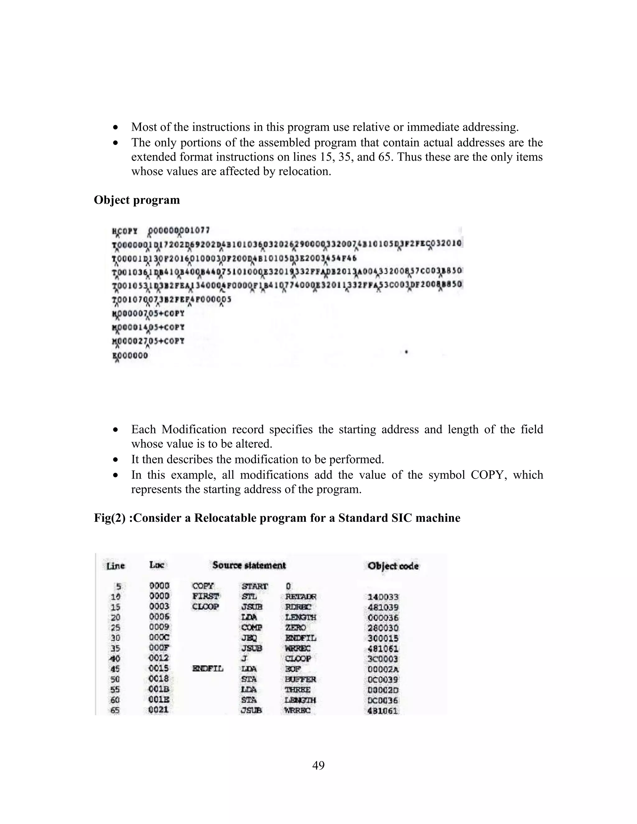 • Most of the instructions in this program use relative or immediate addressing.
• The only portions of the assembled program that contain actual addresses are the
extended format instructions on lines 15, 35, and 65. Thus these are the only items
whose values are affected by relocation.
Object program
• Each Modification record specifies the starting address and length of the field
whose value is to be altered.
• It then describes the modification to be performed.
• In this example, all modifications add the value of the symbol COPY, which
represents the starting address of the program.
Fig(2) :Consider a Relocatable program for a Standard SIC machine
49
 