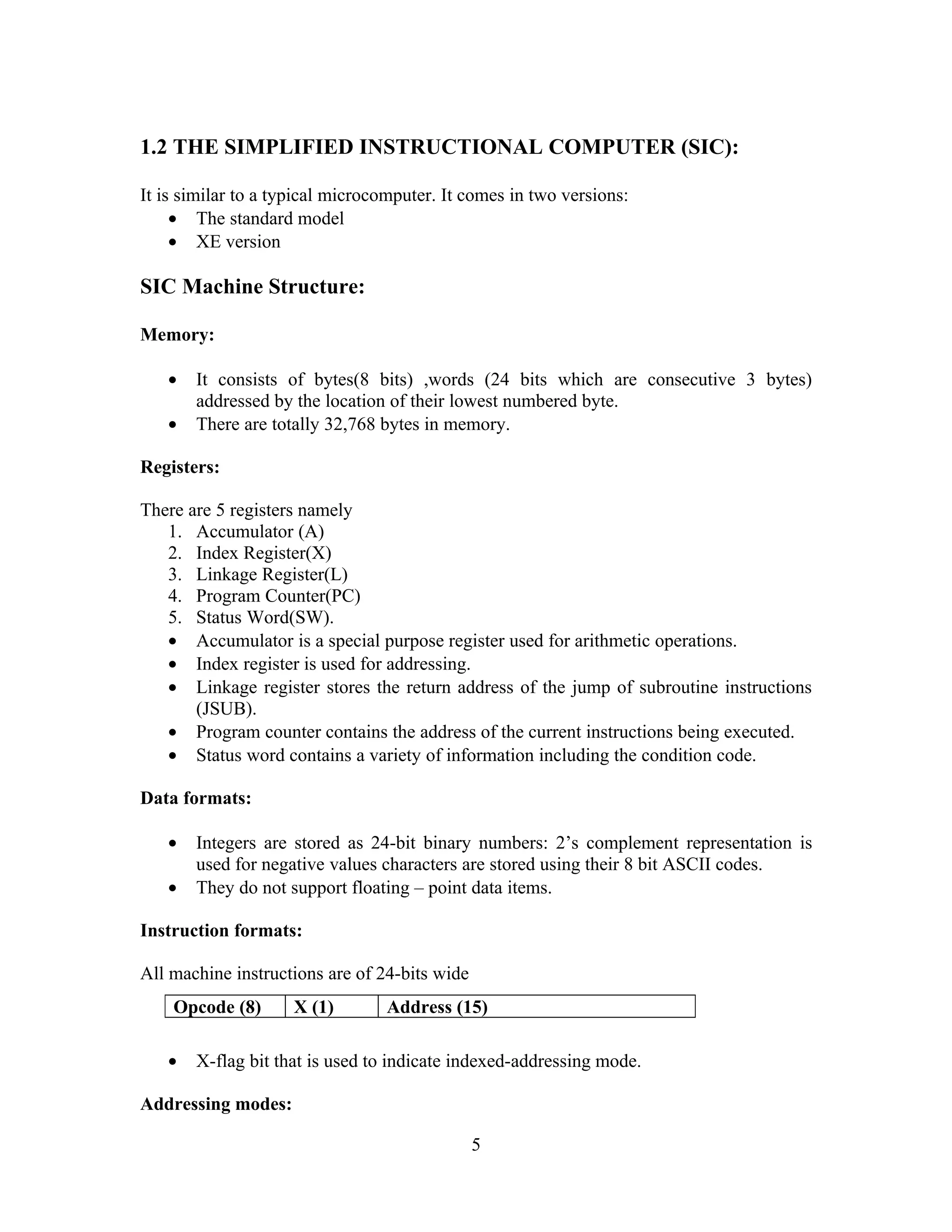 1.2 THE SIMPLIFIED INSTRUCTIONAL COMPUTER (SIC):
It is similar to a typical microcomputer. It comes in two versions:
• The standard model
• XE version
SIC Machine Structure:
Memory:
• It consists of bytes(8 bits) ,words (24 bits which are consecutive 3 bytes)
addressed by the location of their lowest numbered byte.
• There are totally 32,768 bytes in memory.
Registers:
There are 5 registers namely
1. Accumulator (A)
2. Index Register(X)
3. Linkage Register(L)
4. Program Counter(PC)
5. Status Word(SW).
• Accumulator is a special purpose register used for arithmetic operations.
• Index register is used for addressing.
• Linkage register stores the return address of the jump of subroutine instructions
(JSUB).
• Program counter contains the address of the current instructions being executed.
• Status word contains a variety of information including the condition code.
Data formats:
• Integers are stored as 24-bit binary numbers: 2’s complement representation is
used for negative values characters are stored using their 8 bit ASCII codes.
• They do not support floating – point data items.
Instruction formats:
All machine instructions are of 24-bits wide
• X-flag bit that is used to indicate indexed-addressing mode.
Addressing modes:
5
Opcode (8) X (1) Address (15)
 