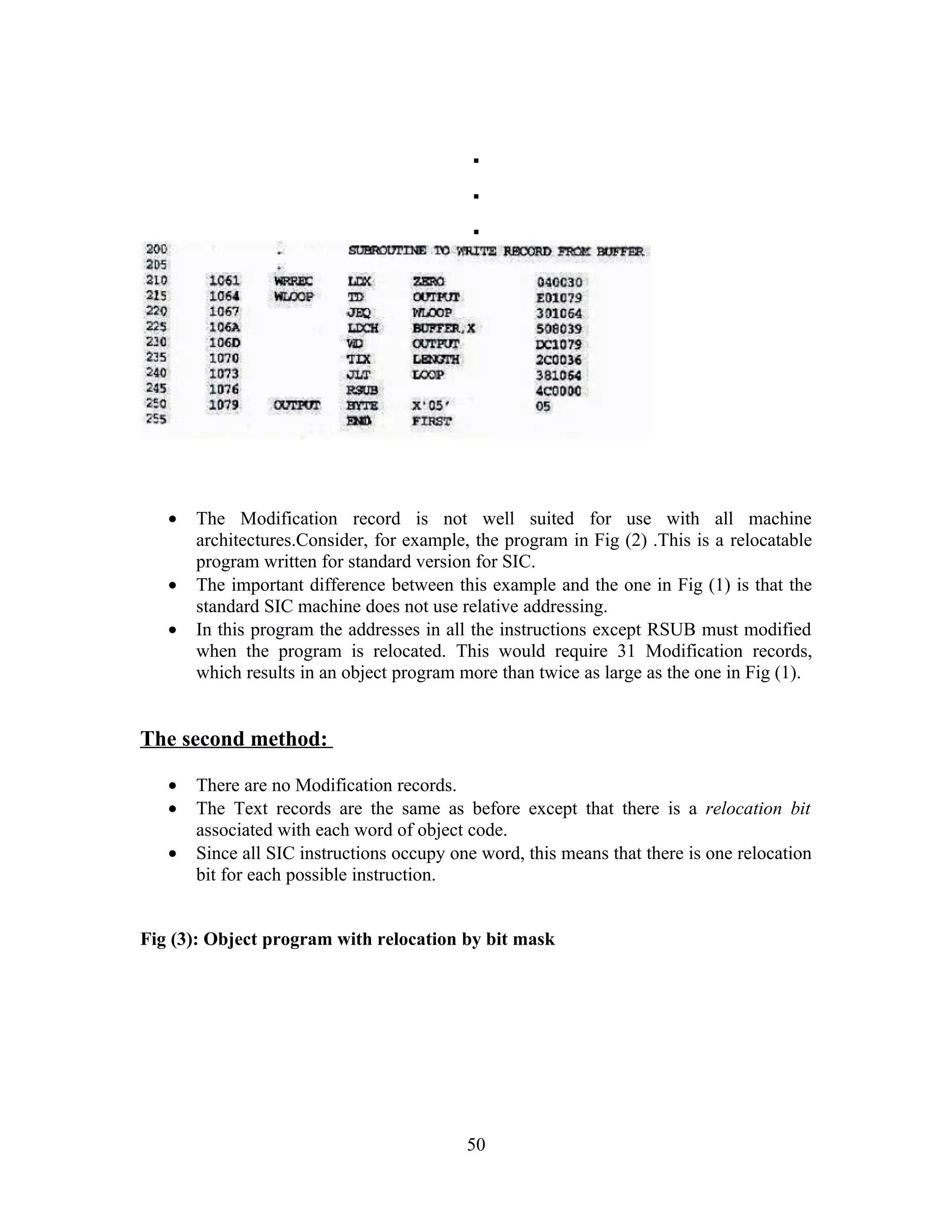 .
.
.
• The Modification record is not well suited for use with all machine
architectures.Consider, for example, the program in Fig (2) .This is a relocatable
program written for standard version for SIC.
• The important difference between this example and the one in Fig (1) is that the
standard SIC machine does not use relative addressing.
• In this program the addresses in all the instructions except RSUB must modified
when the program is relocated. This would require 31 Modification records,
which results in an object program more than twice as large as the one in Fig (1).
The second method:
• There are no Modification records.
• The Text records are the same as before except that there is a relocation bit
associated with each word of object code.
• Since all SIC instructions occupy one word, this means that there is one relocation
bit for each possible instruction.
Fig (3): Object program with relocation by bit mask
50
 