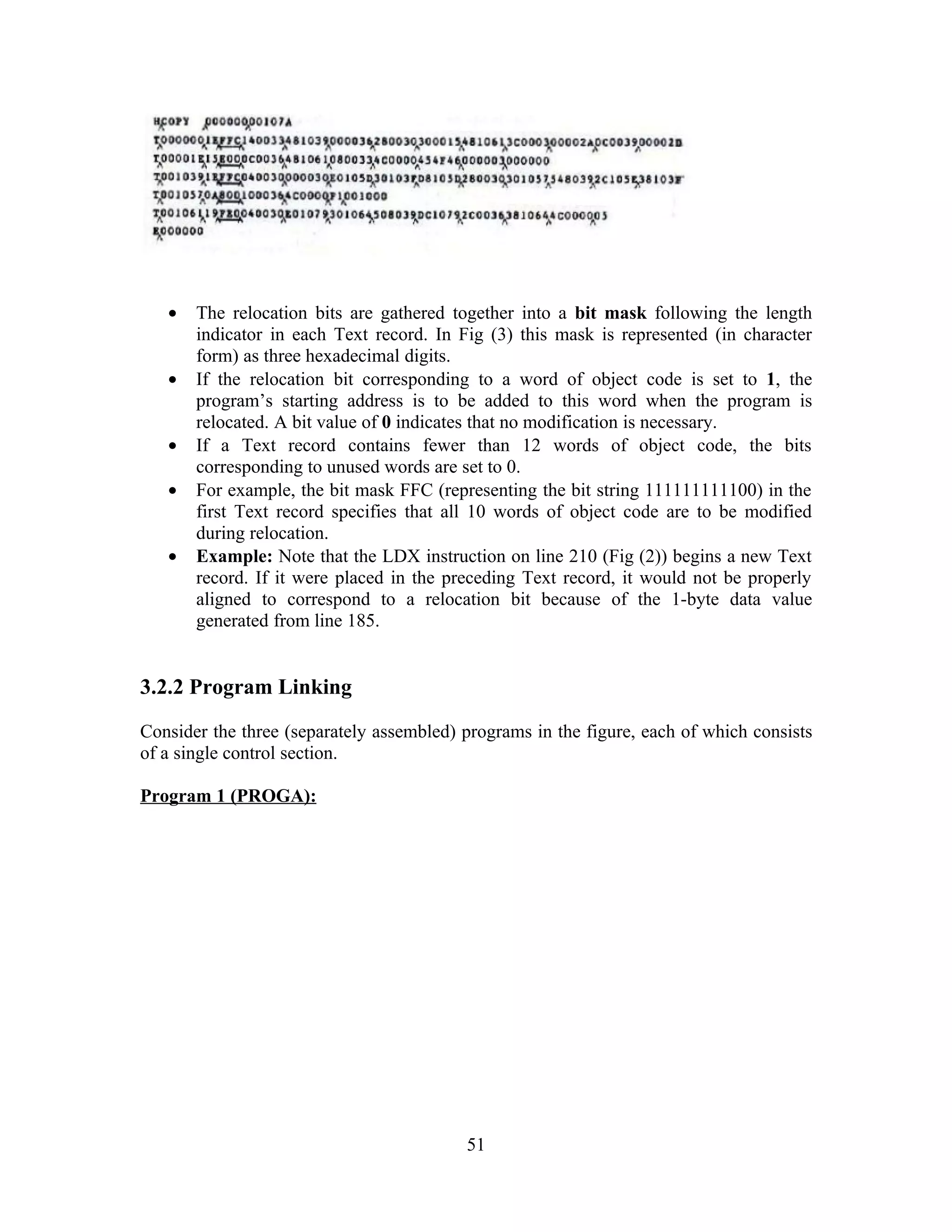 • The relocation bits are gathered together into a bit mask following the length
indicator in each Text record. In Fig (3) this mask is represented (in character
form) as three hexadecimal digits.
• If the relocation bit corresponding to a word of object code is set to 1, the
program’s starting address is to be added to this word when the program is
relocated. A bit value of 0 indicates that no modification is necessary.
• If a Text record contains fewer than 12 words of object code, the bits
corresponding to unused words are set to 0.
• For example, the bit mask FFC (representing the bit string 111111111100) in the
first Text record specifies that all 10 words of object code are to be modified
during relocation.
• Example: Note that the LDX instruction on line 210 (Fig (2)) begins a new Text
record. If it were placed in the preceding Text record, it would not be properly
aligned to correspond to a relocation bit because of the 1-byte data value
generated from line 185.
3.2.2 Program Linking
Consider the three (separately assembled) programs in the figure, each of which consists
of a single control section.
Program 1 (PROGA):
51
 