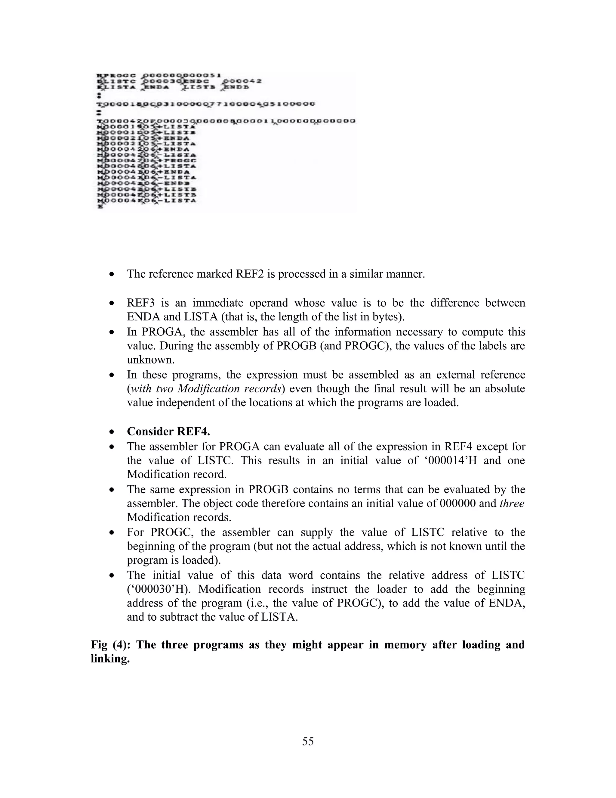 • The reference marked REF2 is processed in a similar manner.
• REF3 is an immediate operand whose value is to be the difference between
ENDA and LISTA (that is, the length of the list in bytes).
• In PROGA, the assembler has all of the information necessary to compute this
value. During the assembly of PROGB (and PROGC), the values of the labels are
unknown.
• In these programs, the expression must be assembled as an external reference
(with two Modification records) even though the final result will be an absolute
value independent of the locations at which the programs are loaded.
• Consider REF4.
• The assembler for PROGA can evaluate all of the expression in REF4 except for
the value of LISTC. This results in an initial value of ‘000014’H and one
Modification record.
• The same expression in PROGB contains no terms that can be evaluated by the
assembler. The object code therefore contains an initial value of 000000 and three
Modification records.
• For PROGC, the assembler can supply the value of LISTC relative to the
beginning of the program (but not the actual address, which is not known until the
program is loaded).
• The initial value of this data word contains the relative address of LISTC
(‘000030’H). Modification records instruct the loader to add the beginning
address of the program (i.e., the value of PROGC), to add the value of ENDA,
and to subtract the value of LISTA.
Fig (4): The three programs as they might appear in memory after loading and
linking.
55
 