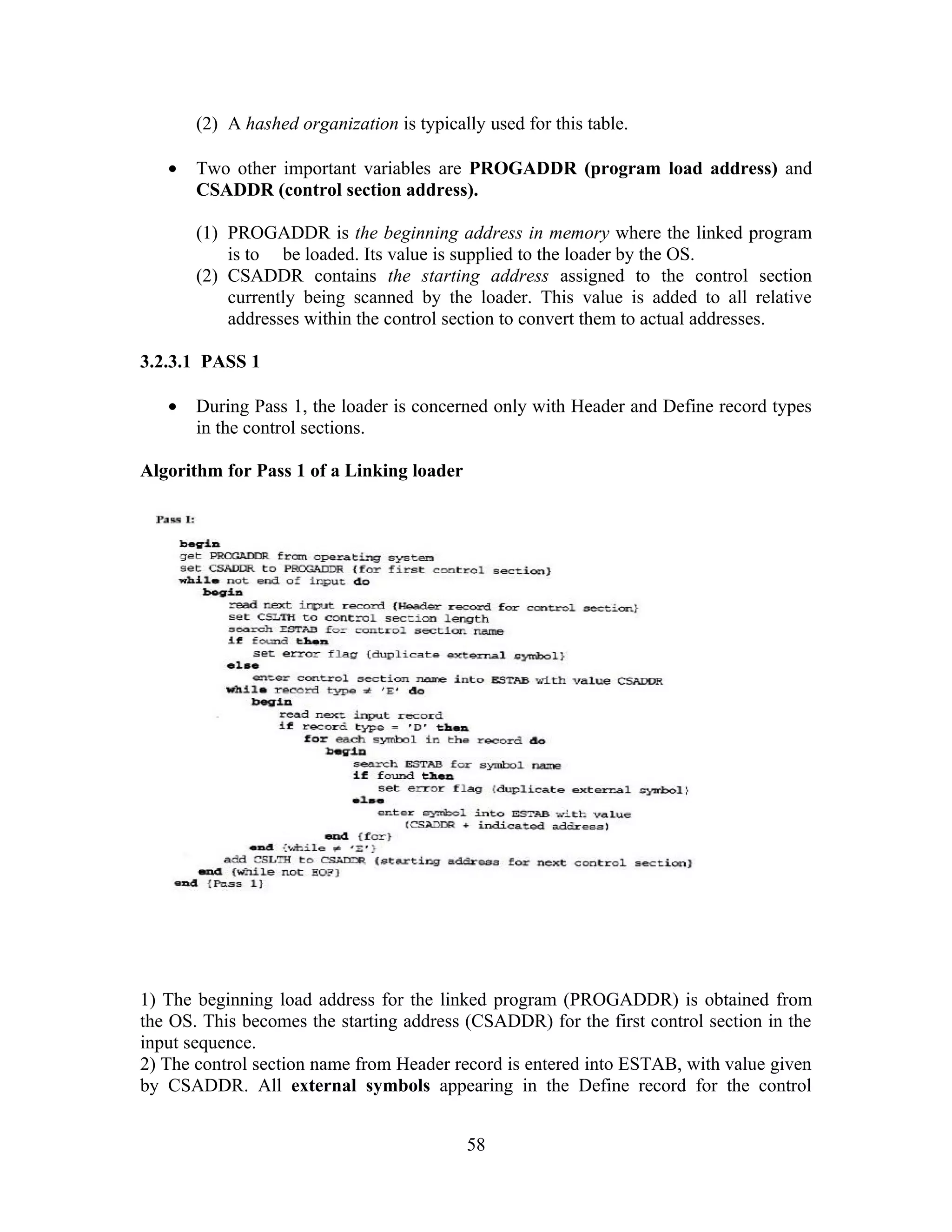 (2) A hashed organization is typically used for this table.
• Two other important variables are PROGADDR (program load address) and
CSADDR (control section address).
(1) PROGADDR is the beginning address in memory where the linked program
is to be loaded. Its value is supplied to the loader by the OS.
(2) CSADDR contains the starting address assigned to the control section
currently being scanned by the loader. This value is added to all relative
addresses within the control section to convert them to actual addresses.
3.2.3.1 PASS 1
• During Pass 1, the loader is concerned only with Header and Define record types
in the control sections.
Algorithm for Pass 1 of a Linking loader
1) The beginning load address for the linked program (PROGADDR) is obtained from
the OS. This becomes the starting address (CSADDR) for the first control section in the
input sequence.
2) The control section name from Header record is entered into ESTAB, with value given
by CSADDR. All external symbols appearing in the Define record for the control
58
 