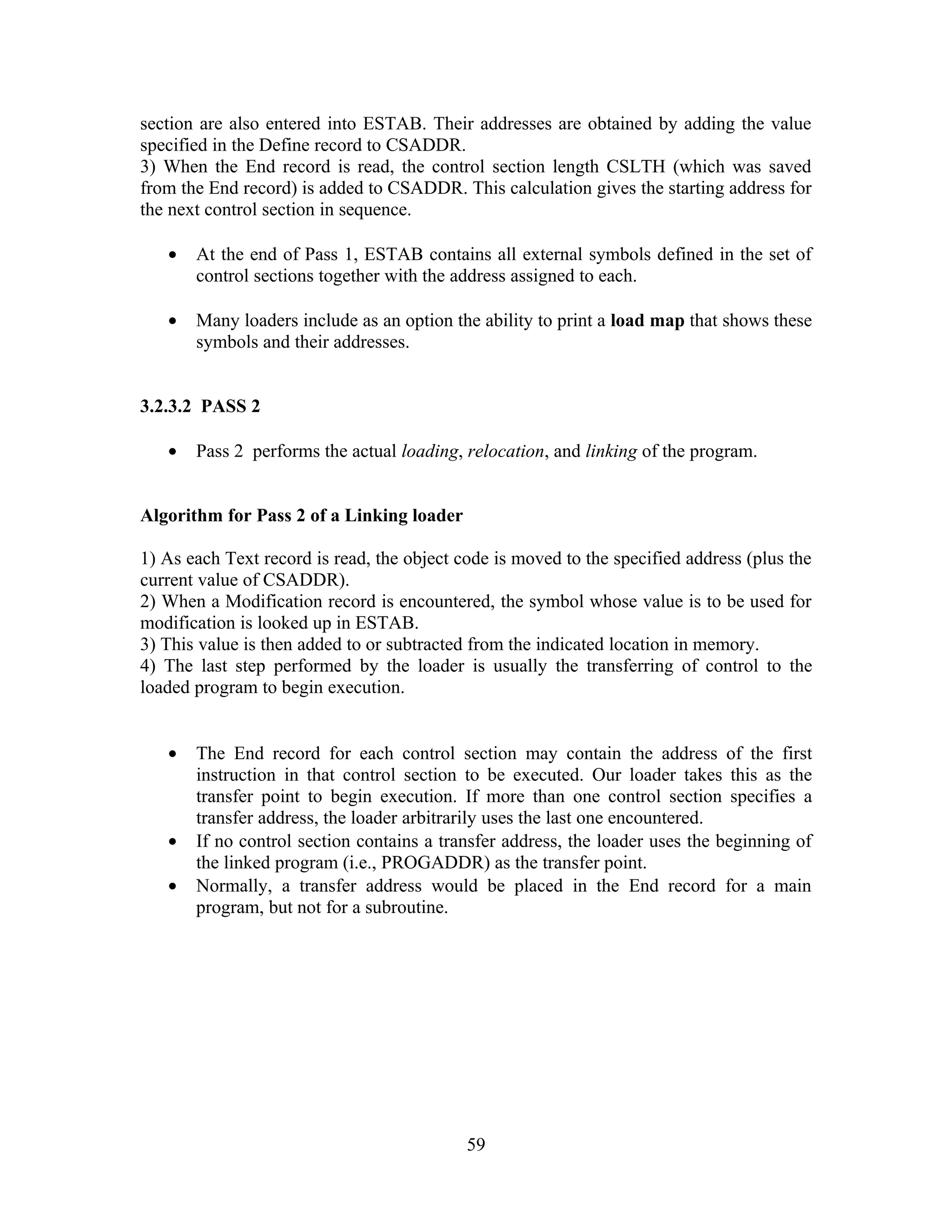 section are also entered into ESTAB. Their addresses are obtained by adding the value
specified in the Define record to CSADDR.
3) When the End record is read, the control section length CSLTH (which was saved
from the End record) is added to CSADDR. This calculation gives the starting address for
the next control section in sequence.
• At the end of Pass 1, ESTAB contains all external symbols defined in the set of
control sections together with the address assigned to each.
• Many loaders include as an option the ability to print a load map that shows these
symbols and their addresses.
3.2.3.2 PASS 2
• Pass 2 performs the actual loading, relocation, and linking of the program.
Algorithm for Pass 2 of a Linking loader
1) As each Text record is read, the object code is moved to the specified address (plus the
current value of CSADDR).
2) When a Modification record is encountered, the symbol whose value is to be used for
modification is looked up in ESTAB.
3) This value is then added to or subtracted from the indicated location in memory.
4) The last step performed by the loader is usually the transferring of control to the
loaded program to begin execution.
• The End record for each control section may contain the address of the first
instruction in that control section to be executed. Our loader takes this as the
transfer point to begin execution. If more than one control section specifies a
transfer address, the loader arbitrarily uses the last one encountered.
• If no control section contains a transfer address, the loader uses the beginning of
the linked program (i.e., PROGADDR) as the transfer point.
• Normally, a transfer address would be placed in the End record for a main
program, but not for a subroutine.
59
 