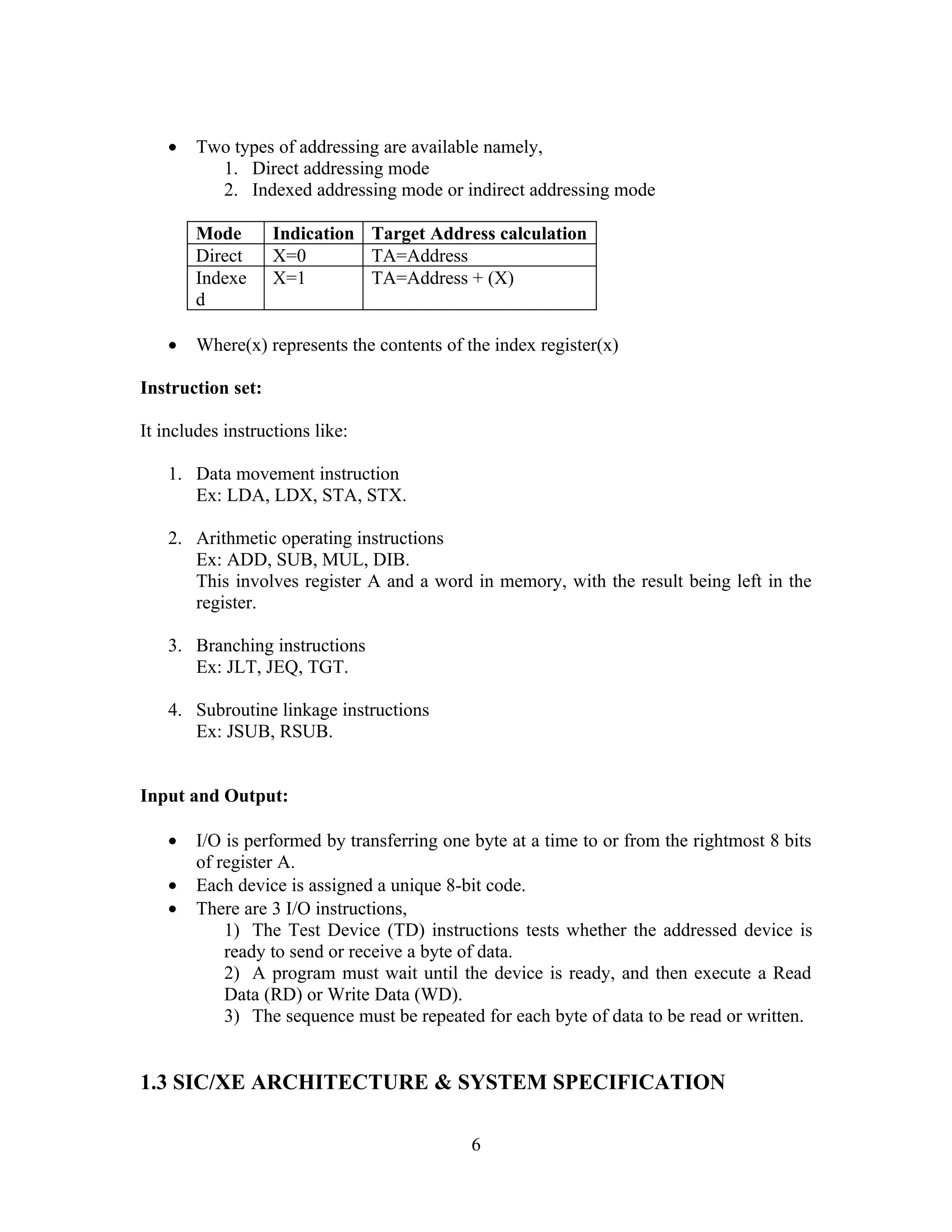 • Two types of addressing are available namely,
1. Direct addressing mode
2. Indexed addressing mode or indirect addressing mode
Mode Indication Target Address calculation
Direct X=0 TA=Address
Indexe
d
X=1 TA=Address + (X)
• Where(x) represents the contents of the index register(x)
Instruction set:
It includes instructions like:
1. Data movement instruction
Ex: LDA, LDX, STA, STX.
2. Arithmetic operating instructions
Ex: ADD, SUB, MUL, DIB.
This involves register A and a word in memory, with the result being left in the
register.
3. Branching instructions
Ex: JLT, JEQ, TGT.
4. Subroutine linkage instructions
Ex: JSUB, RSUB.
Input and Output:
• I/O is performed by transferring one byte at a time to or from the rightmost 8 bits
of register A.
• Each device is assigned a unique 8-bit code.
• There are 3 I/O instructions,
1) The Test Device (TD) instructions tests whether the addressed device is
ready to send or receive a byte of data.
2) A program must wait until the device is ready, and then execute a Read
Data (RD) or Write Data (WD).
3) The sequence must be repeated for each byte of data to be read or written.
1.3 SIC/XE ARCHITECTURE & SYSTEM SPECIFICATION
6
 