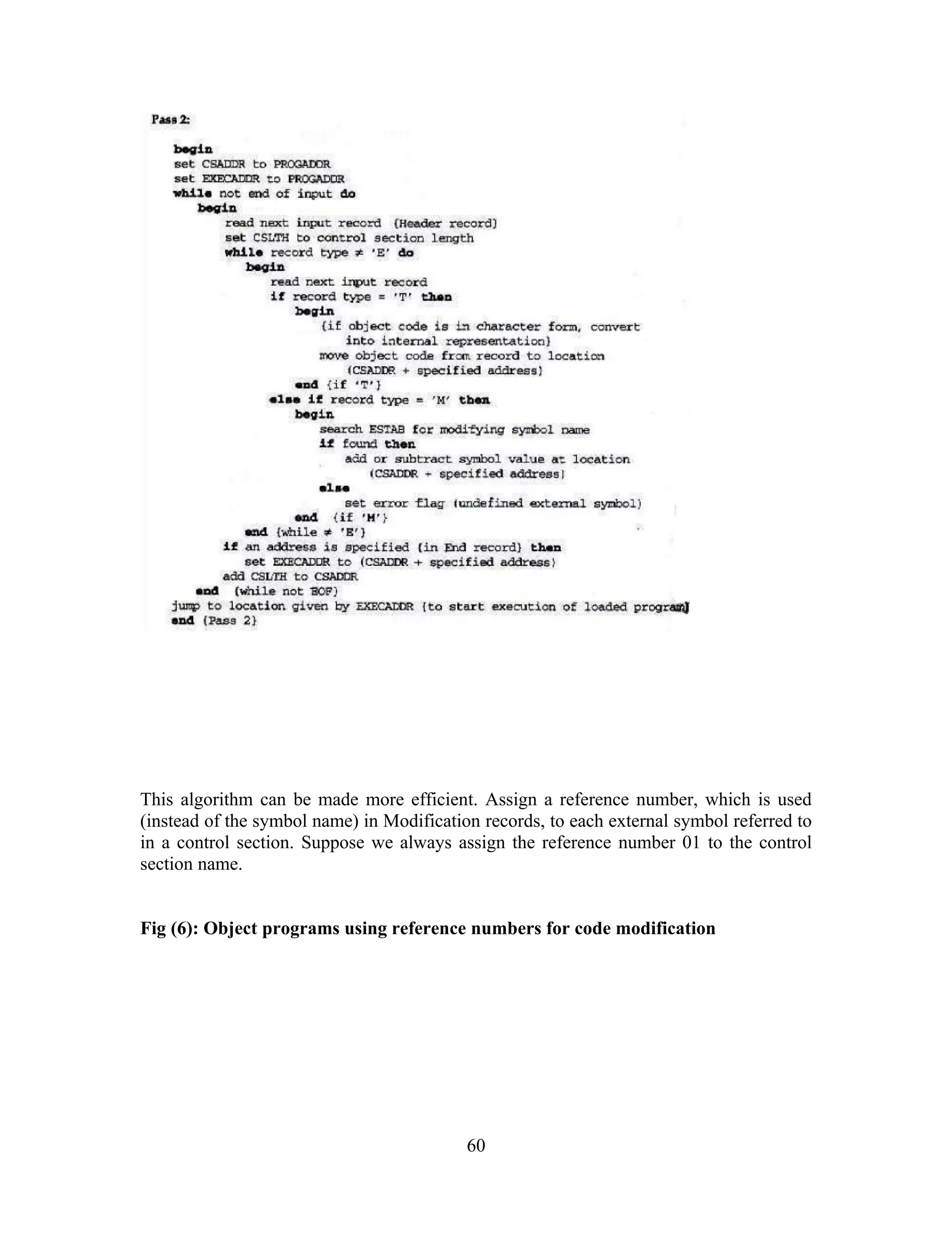 This algorithm can be made more efficient. Assign a reference number, which is used
(instead of the symbol name) in Modification records, to each external symbol referred to
in a control section. Suppose we always assign the reference number 01 to the control
section name.
Fig (6): Object programs using reference numbers for code modification
60
 