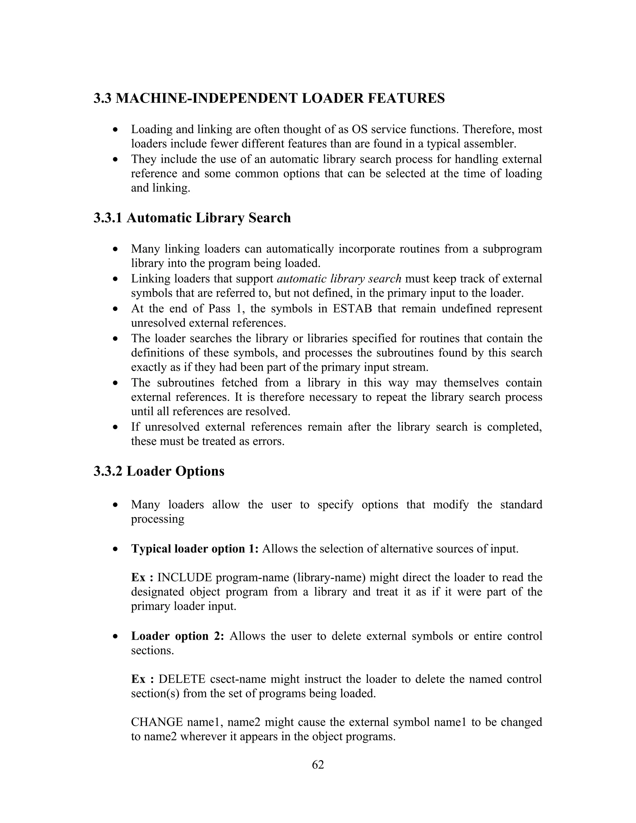 3.3 MACHINE-INDEPENDENT LOADER FEATURES
• Loading and linking are often thought of as OS service functions. Therefore, most
loaders include fewer different features than are found in a typical assembler.
• They include the use of an automatic library search process for handling external
reference and some common options that can be selected at the time of loading
and linking.
3.3.1 Automatic Library Search
• Many linking loaders can automatically incorporate routines from a subprogram
library into the program being loaded.
• Linking loaders that support automatic library search must keep track of external
symbols that are referred to, but not defined, in the primary input to the loader.
• At the end of Pass 1, the symbols in ESTAB that remain undefined represent
unresolved external references.
• The loader searches the library or libraries specified for routines that contain the
definitions of these symbols, and processes the subroutines found by this search
exactly as if they had been part of the primary input stream.
• The subroutines fetched from a library in this way may themselves contain
external references. It is therefore necessary to repeat the library search process
until all references are resolved.
• If unresolved external references remain after the library search is completed,
these must be treated as errors.
3.3.2 Loader Options
• Many loaders allow the user to specify options that modify the standard
processing
• Typical loader option 1: Allows the selection of alternative sources of input.
Ex : INCLUDE program-name (library-name) might direct the loader to read the
designated object program from a library and treat it as if it were part of the
primary loader input.
• Loader option 2: Allows the user to delete external symbols or entire control
sections.
Ex : DELETE csect-name might instruct the loader to delete the named control
section(s) from the set of programs being loaded.
CHANGE name1, name2 might cause the external symbol name1 to be changed
to name2 wherever it appears in the object programs.
62
 