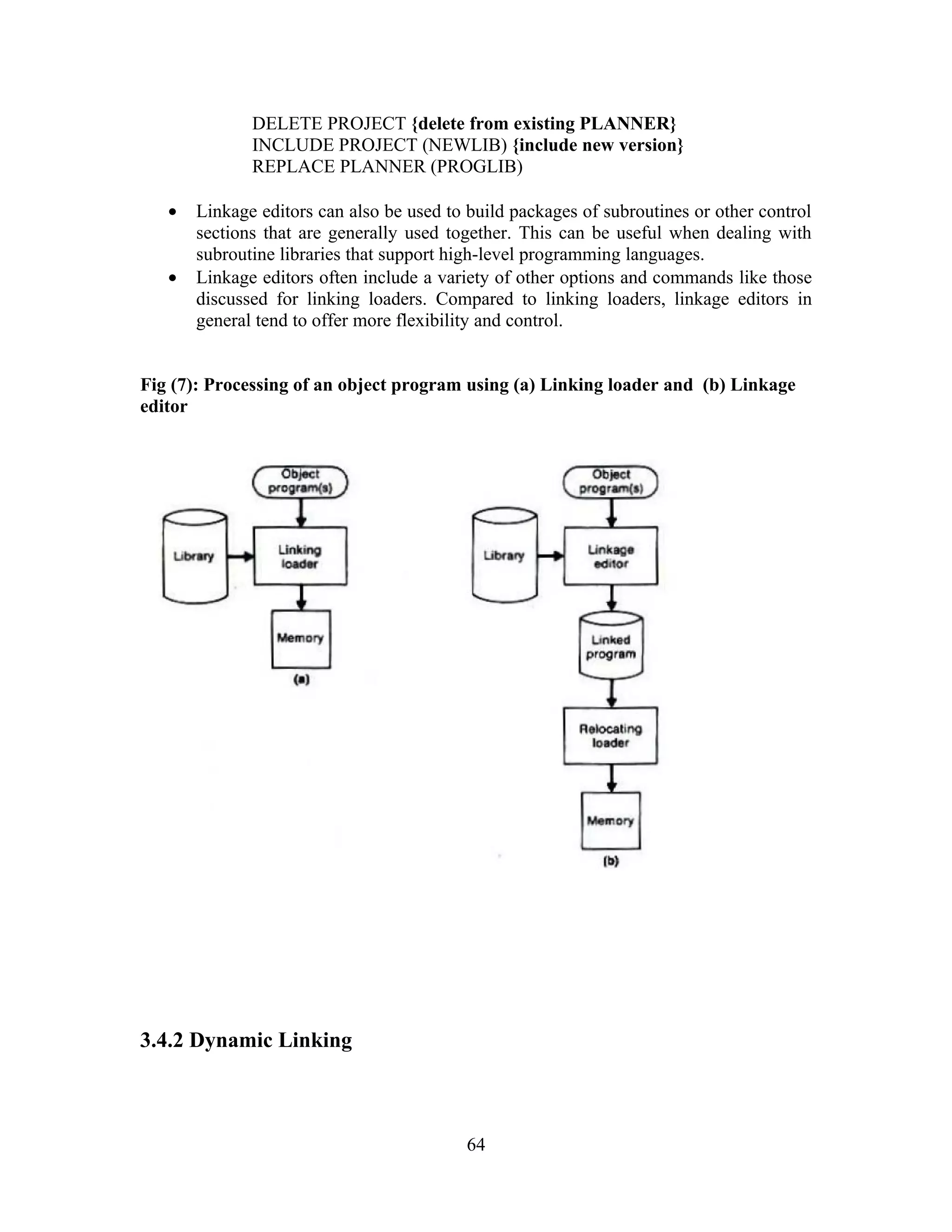 DELETE PROJECT {delete from existing PLANNER}
INCLUDE PROJECT (NEWLIB) {include new version}
REPLACE PLANNER (PROGLIB)
• Linkage editors can also be used to build packages of subroutines or other control
sections that are generally used together. This can be useful when dealing with
subroutine libraries that support high-level programming languages.
• Linkage editors often include a variety of other options and commands like those
discussed for linking loaders. Compared to linking loaders, linkage editors in
general tend to offer more flexibility and control.
Fig (7): Processing of an object program using (a) Linking loader and (b) Linkage
editor
3.4.2 Dynamic Linking
64
 