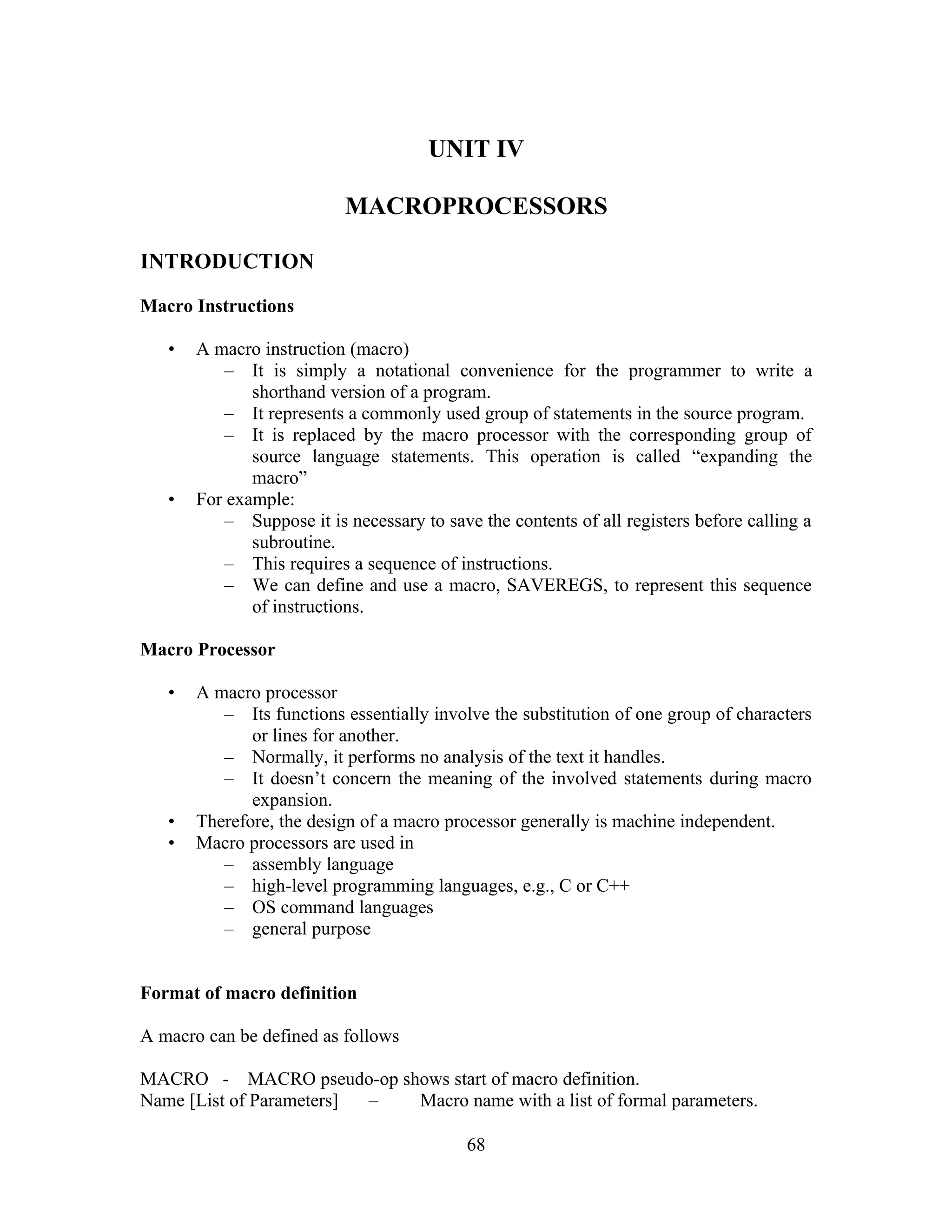 UNIT IV
MACROPROCESSORS
INTRODUCTION
Macro Instructions
• A macro instruction (macro)
– It is simply a notational convenience for the programmer to write a
shorthand version of a program.
– It represents a commonly used group of statements in the source program.
– It is replaced by the macro processor with the corresponding group of
source language statements. This operation is called “expanding the
macro”
• For example:
– Suppose it is necessary to save the contents of all registers before calling a
subroutine.
– This requires a sequence of instructions.
– We can define and use a macro, SAVEREGS, to represent this sequence
of instructions.
Macro Processor
• A macro processor
– Its functions essentially involve the substitution of one group of characters
or lines for another.
– Normally, it performs no analysis of the text it handles.
– It doesn’t concern the meaning of the involved statements during macro
expansion.
• Therefore, the design of a macro processor generally is machine independent.
• Macro processors are used in
– assembly language
– high-level programming languages, e.g., C or C++
– OS command languages
– general purpose
Format of macro definition
A macro can be defined as follows
MACRO - MACRO pseudo-op shows start of macro definition.
Name [List of Parameters] – Macro name with a list of formal parameters.
68
 