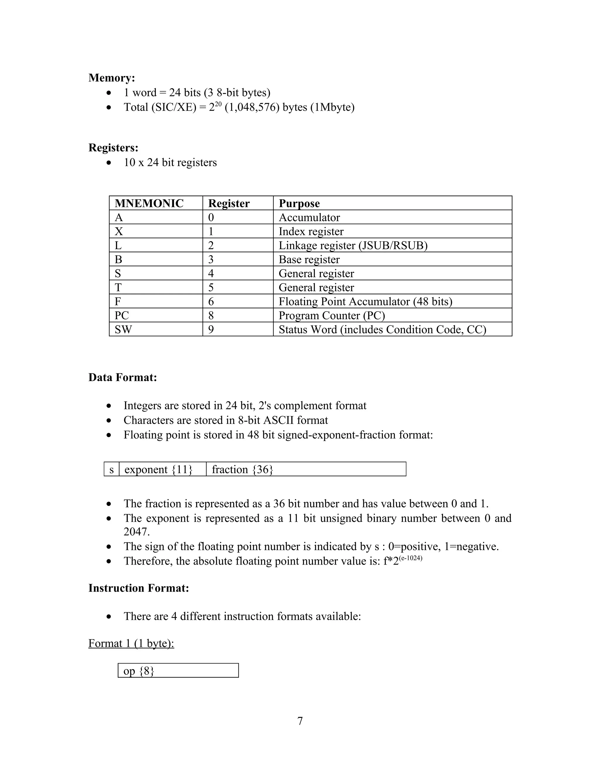 Memory:
• 1 word = 24 bits (3 8-bit bytes)
• Total (SIC/XE) = 220
(1,048,576) bytes (1Mbyte)
Registers:
• 10 x 24 bit registers
MNEMONIC Register Purpose
A 0 Accumulator
X 1 Index register
L 2 Linkage register (JSUB/RSUB)
B 3 Base register
S 4 General register
T 5 General register
F 6 Floating Point Accumulator (48 bits)
PC 8 Program Counter (PC)
SW 9 Status Word (includes Condition Code, CC)
Data Format:
• Integers are stored in 24 bit, 2's complement format
• Characters are stored in 8-bit ASCII format
• Floating point is stored in 48 bit signed-exponent-fraction format:
• The fraction is represented as a 36 bit number and has value between 0 and 1.
• The exponent is represented as a 11 bit unsigned binary number between 0 and
2047.
• The sign of the floating point number is indicated by s : 0=positive, 1=negative.
• Therefore, the absolute floating point number value is: f*2(e-1024)
Instruction Format:
• There are 4 different instruction formats available:
Format 1 (1 byte):
op {8}
7
s exponent {11} fraction {36}
 
