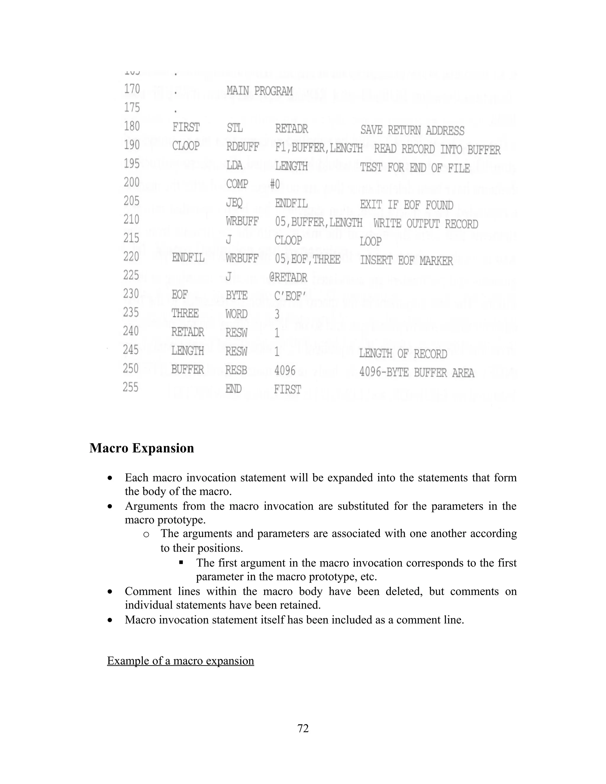 Macro Expansion
• Each macro invocation statement will be expanded into the statements that form
the body of the macro.
• Arguments from the macro invocation are substituted for the parameters in the
macro prototype.
o The arguments and parameters are associated with one another according
to their positions.
 The first argument in the macro invocation corresponds to the first
parameter in the macro prototype, etc.
• Comment lines within the macro body have been deleted, but comments on
individual statements have been retained.
• Macro invocation statement itself has been included as a comment line.
Example of a macro expansion
72
 