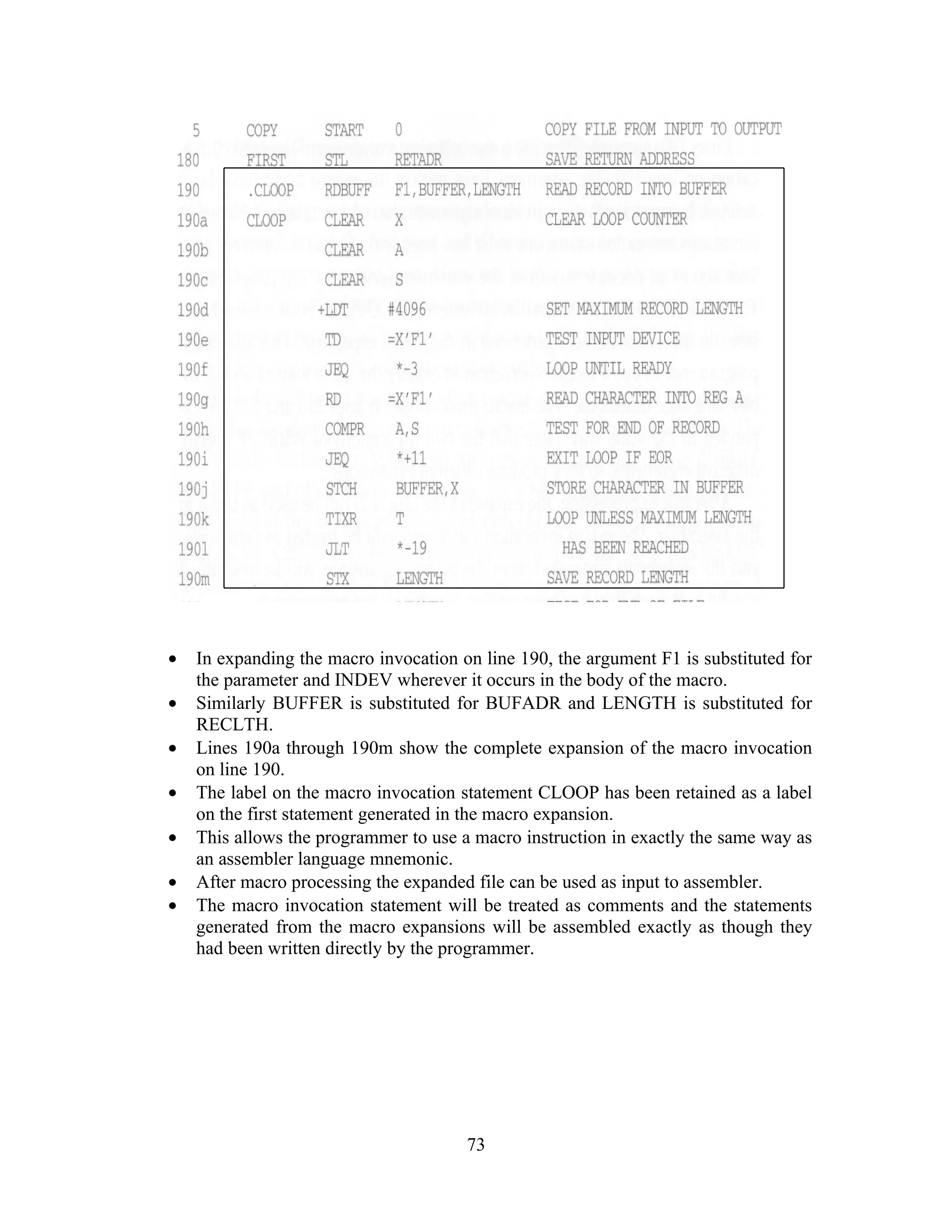• In expanding the macro invocation on line 190, the argument F1 is substituted for
the parameter and INDEV wherever it occurs in the body of the macro.
• Similarly BUFFER is substituted for BUFADR and LENGTH is substituted for
RECLTH.
• Lines 190a through 190m show the complete expansion of the macro invocation
on line 190.
• The label on the macro invocation statement CLOOP has been retained as a label
on the first statement generated in the macro expansion.
• This allows the programmer to use a macro instruction in exactly the same way as
an assembler language mnemonic.
• After macro processing the expanded file can be used as input to assembler.
• The macro invocation statement will be treated as comments and the statements
generated from the macro expansions will be assembled exactly as though they
had been written directly by the programmer.
73
 