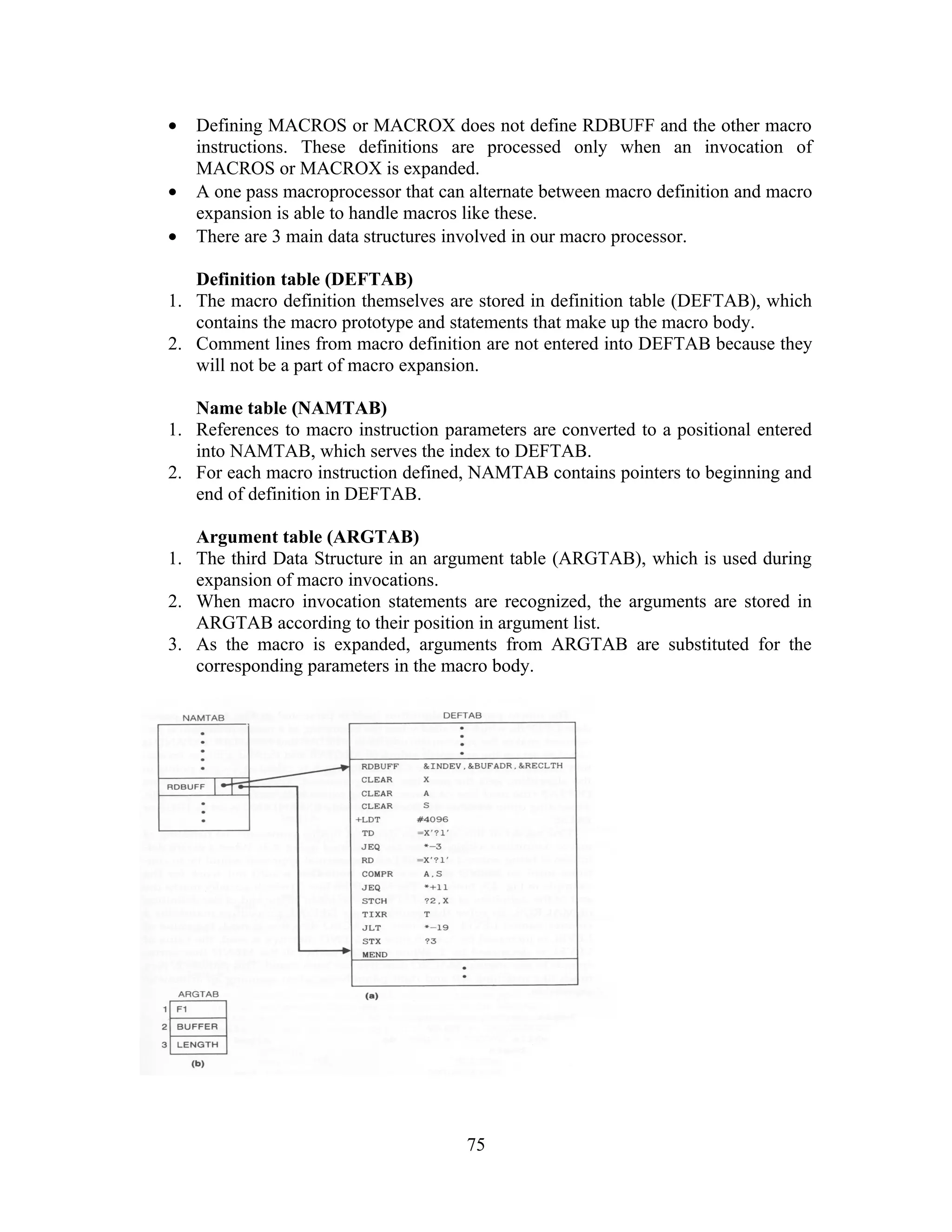 • Defining MACROS or MACROX does not define RDBUFF and the other macro
instructions. These definitions are processed only when an invocation of
MACROS or MACROX is expanded.
• A one pass macroprocessor that can alternate between macro definition and macro
expansion is able to handle macros like these.
• There are 3 main data structures involved in our macro processor.
Definition table (DEFTAB)
1. The macro definition themselves are stored in definition table (DEFTAB), which
contains the macro prototype and statements that make up the macro body.
2. Comment lines from macro definition are not entered into DEFTAB because they
will not be a part of macro expansion.
Name table (NAMTAB)
1. References to macro instruction parameters are converted to a positional entered
into NAMTAB, which serves the index to DEFTAB.
2. For each macro instruction defined, NAMTAB contains pointers to beginning and
end of definition in DEFTAB.
Argument table (ARGTAB)
1. The third Data Structure in an argument table (ARGTAB), which is used during
expansion of macro invocations.
2. When macro invocation statements are recognized, the arguments are stored in
ARGTAB according to their position in argument list.
3. As the macro is expanded, arguments from ARGTAB are substituted for the
corresponding parameters in the macro body.
75
 