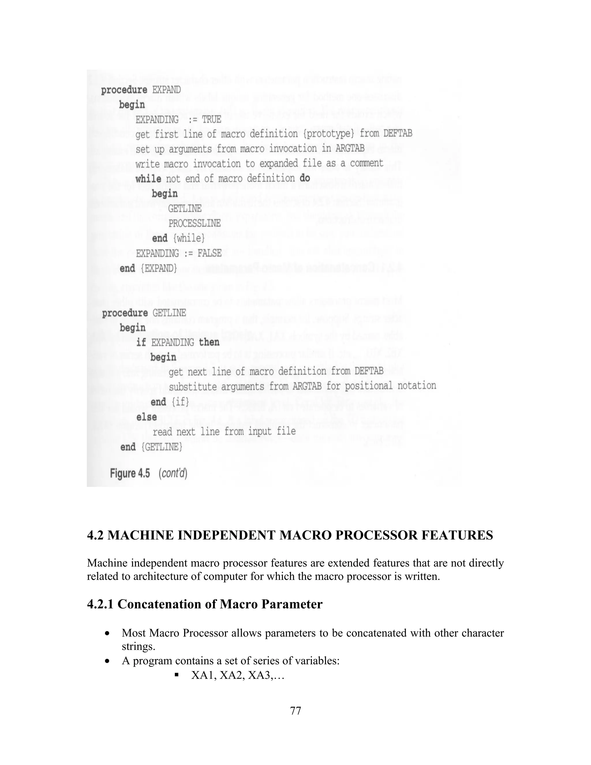 4.2 MACHINE INDEPENDENT MACRO PROCESSOR FEATURES
Machine independent macro processor features are extended features that are not directly
related to architecture of computer for which the macro processor is written.
4.2.1 Concatenation of Macro Parameter
• Most Macro Processor allows parameters to be concatenated with other character
strings.
• A program contains a set of series of variables:
 XA1, XA2, XA3,…
77
 
