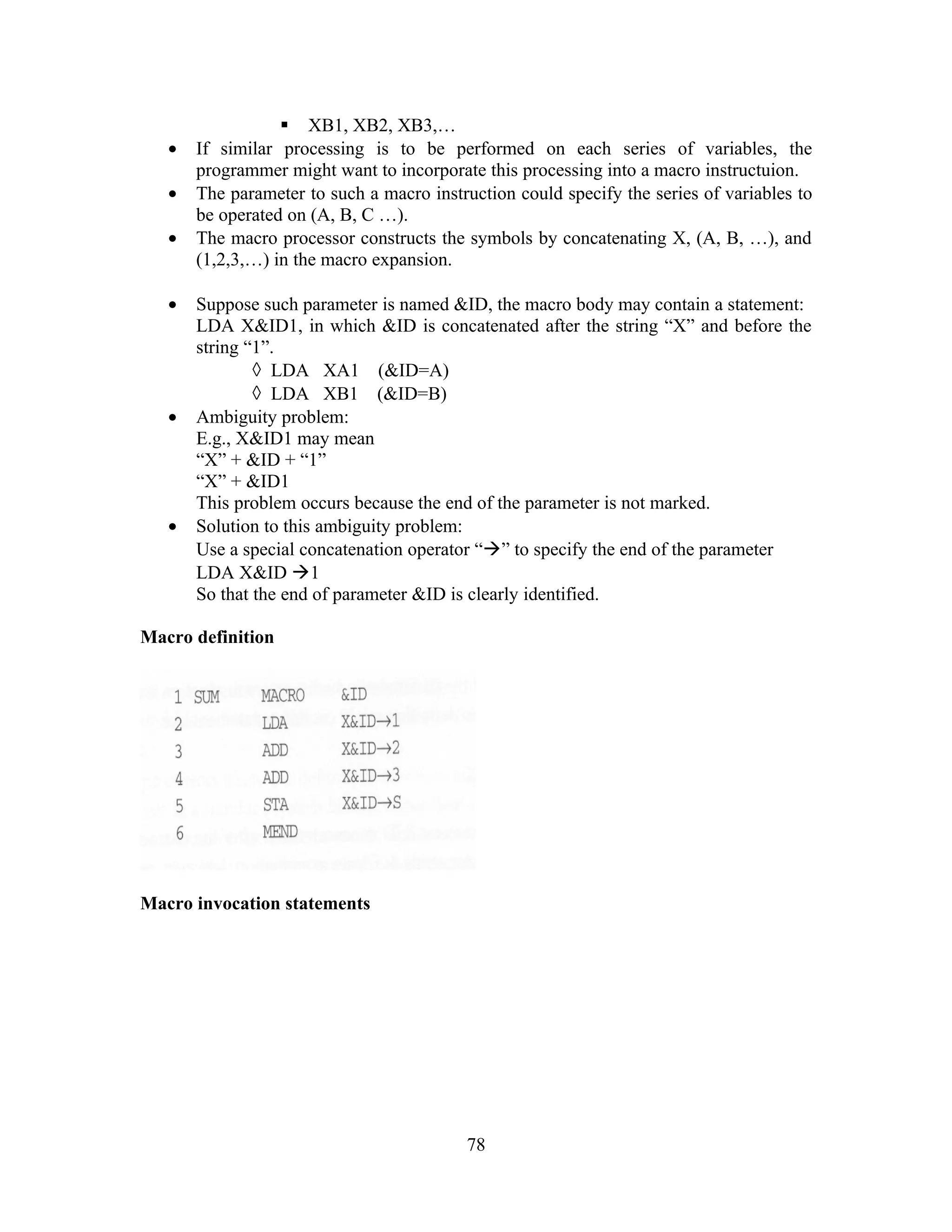  XB1, XB2, XB3,…
• If similar processing is to be performed on each series of variables, the
programmer might want to incorporate this processing into a macro instructuion.
• The parameter to such a macro instruction could specify the series of variables to
be operated on (A, B, C …).
• The macro processor constructs the symbols by concatenating X, (A, B, …), and
(1,2,3,…) in the macro expansion.
• Suppose such parameter is named &ID, the macro body may contain a statement:
LDA X&ID1, in which &ID is concatenated after the string “X” and before the
string “1”.
◊ LDA XA1 (&ID=A)
◊ LDA XB1 (&ID=B)
• Ambiguity problem:
E.g., X&ID1 may mean
“X” + &ID + “1”
“X” + &ID1
This problem occurs because the end of the parameter is not marked.
• Solution to this ambiguity problem:
Use a special concatenation operator “” to specify the end of the parameter
LDA X&ID 1
So that the end of parameter &ID is clearly identified.
Macro definition
Macro invocation statements
78
 